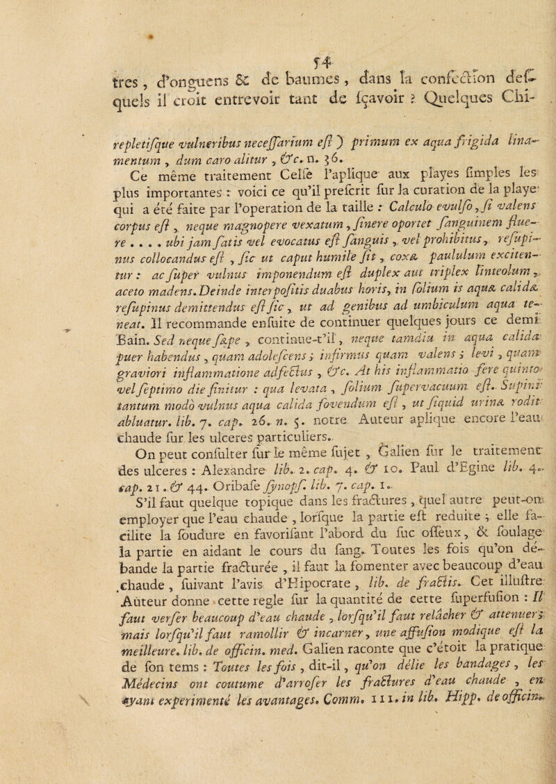 confection ciet«-- très, d'ongtiens &: de baumes, dans J quels il croit entrevoir tant de fçavoir ?, Qiîelques Ciii- repletijqtie mlnmbus neceffartum efr } prîmum ex aqua frigida Una^ mentum , dum aaro alitur , Ù'c, n^ ^6, Ce même traitement Celle Fapîic^üe aux pîayes (Impies les plus importantes : voici ce qu’il preferit fur la curation de la playe‘ qui a été faite par l’operation de la taille .* Cülculo e^ulfo ^ Jî vdlens corpus eji y neque magnopere ^exatum y fiuere oportet fanguinem fiue-’- ubt jiMYi fatis 'sjel e^vocaîus efi J^anguis y.njet prohibitus y. yefupt-^^' nus colloedndus^ eJi , fie ut caput humile fit y coxm^ paululutn exciten--- îur : acfiuper ojuhms imponendum efi duplex ant triplex ïinteolun'i y. aceto madens».Deinde interpofitis duabus horiSy in folium is aqus^ caltd^ rejupinus demîîtendus efi fie y ut ad genibus ad umbiculum aqua te^- neaî, 11 recommande enfidte de continuer quelques jours ce demi: £ain. Sed neque fidpe ,, continue-t’il > neque tamdiu tn aqua calida: puer habendus , quant adolefcens ÿ infirmus quant tjalens ÿ letji y quanv graviori infiammatione adfiefîus , tfc» At his infiammatîo fere qutnto-^ ‘velfieptimo die finitur : qua levata y Jolium fupernjacuum. efi. Supinu tantum modo‘vulnus aqua calida fo'Vendurn efi y ut fiquid urinn joait- abluatur» lib.'J. cap.- 26». w. notre. Auteur aplique encore l eaui chaude fur les ulcérés particuliers*. On peut conlülter Iur le même fujet , ôalien for le traitement des ulcérés : Alexandre' lib. 2. cap. 4. lo* Paul d’Egine lïb. cap. ii.AX 44- Oribafe Jynopf. Itb. 7. cap. i».. S’il faut quelque topique dans les fradures , quel autre peut-om employer que l’eau chaude , îoffque la partie eft réduite ^ elle fa-=- cilite la Ibudure en favorifant l’abord du foc olïèux, & foulage la partie en aidant le cours du fang. Toutes les fois qu’on dé¬ bande la partie fradurée , il faut la fomenter avec beaucoup d’eau .chaude , fuivant l’avis d’Hipocrate , lib. de firaBis. Cet illuftre: Auteur donne cette réglé for la quantité de cette foperfullon : Il faut verfier beaucoup d'beau chaude , lorfiqu^il faut relâcher Ô* atténuera, mais lorfqu^îl faut ramollir Ù incarner y une affufion modique efi la meilleure, lib, de officin, med, Galien raconte que c’etoit la pratique de (on tems : Toutes les fois y dlt~ïi y qu'on délie les bandages y les Médecins ont coutume d^arrofier les fraBures ü eau chaude , en ^yam expérimenté les avantages, Comm» 111 An lib, ïdipp, de officin».