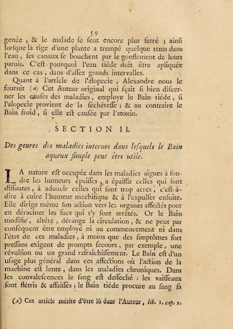 gence 5 & le malade fe fent encore plus ferré 5 ainfi lorfque la tige d’une plante a trempé quelque tems dans l’eau , Tes canaux fe bouchent par le gonflement de leurs parois. C'eft-pourquoi Peau tiède doit être apliquée dans ce cas , dans d’aflez grands intervalles. QLiant a Particle de Palopecie , Alexandre nous le fournit (^) Cet Auteur original qui fçait fi bien difeer- ner les caiifes des maladies, employé le Bain tiède , fi Palopecie provient de la féchérefle 5 & au contraire le Bain froid, fi elle eft caufée par Patonie. SECTION IL Des genres des maladies internes dans lefquels le Bain aqueux /ï?nj)le put être utile. \ IA nature eft occupée dans les maladies aigues à fon- dre les humeurs cpaifies , a épaiffir celles qui font diflbutes , à adoucir celles qui font trop acres, c’eft-à- dire a cuire Phumeur morbifique 6c à Pexpuîfer enfuite. Elle dirige meme fon action vers les organes afïeêtés pour en déraciner les fucs qui s’y font arrêtés. Or le Bain modifie , altère , dérange la circulation , & ne peut par conféquent être employé ni au commencement ni dans l’état de ces maladies, à moins que des fimptômes fort prefTans exigent de prompts fecours, par exemple, une révulfion ou un grand rafraichiiîement. Le Bain eft d’un • ufage plus général dans ces affedions où l’adion de la machine eft lente , dans les maladies chroniques. Dans les convalefcences le fang eft defleché : les vaifleaux i font flétris & affaifles 5 le Bain tiède procure au fàng fà I O) Cet article mérite d’être lû dans l’Auteur, lih, i.cap 2.