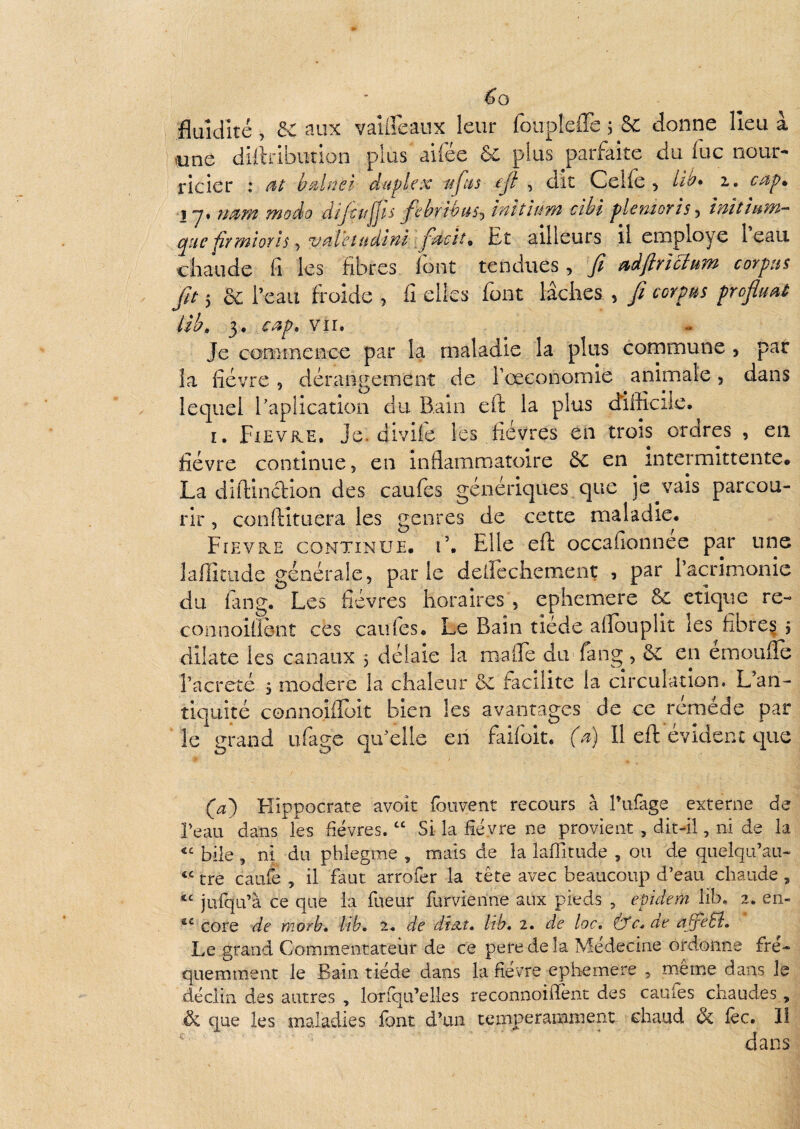 fluidité, de aux vaUreaux leur foupIelTe 5 & donne lîeu à ^une dillribution plus aifée 6c plus parfaite du lue nour¬ ricier : duplex ufus ejl , dit Celle ^ fô* 2.. cap^ Ij* rmm modo difctîjjls fehrihus^ inïîlum cibi plemorîs^ înîtîum- que jirmiorls ^ v^îVetudîM jet ailleurs il employé leau chaude fi les fibres font tendues, fi aifirlclum corpus fit 5 6c l’eau froide , fi elles font lâches , fi corpus profiuaP lib. 3, cup, vu. Je conHnence par la maladie la plus cornmune , par la fièvre , dérangement de rœeonomie animale, dans lequel l’apîication du Bain efi: la plus difficile. I. Fxevke. Je. divile les fièvres en trois ordres , en fièvre continue, en inflammatoire 6c en intermittente. La diftincHon des caufes génériques que je vais parcou¬ rir , conftîtuera les genres de cette maladie. Fïevre continue. 1’. Elle efl; occafionnee par une iide générale, par le delïcchement , par l’acrimonie du fin g. Les fièvres horaires , ephemere 8c clique re- connoiÜèiit ces cailles. Le Bain tiede aflouplit les fibre^ , dilate les canaux 3 délaie la malTe du'fang , 6c en émoufle l’acrcté 3 modéré la chaleur 6c facilite la circulation. L an¬ tiquité corinoiiFüit bien les avantages de ce réméde par le grand ufage qu elle eii faifoit. (u) Il eft évident que (^a) Flîppocrate avoît foiivent recours à l’ufage externe de Beau dans les fièvres. “ Si la fièvre ne provient , dit-il, ni de la bile , ni du phlegme , mais de la laffitude , ou de quelqu’au- tre caufe , il faut arrofer la tête avec beaucoup d’eau chaude ^ jufqu’à ce que la fueur furvienne aux pieds , epidem lib, 2. en- core de nwrb. lih, 2. de disit, Ith, 2. de loc, (yc.de afieEî. Le grand Commentateur de ce pere de îa Médecine ordonne fré¬ quemment le Bain tiède dans la fièvre ephemere , même dans le déclin des autres , lonqu’elles reconnoiflênt des caufes chaudes, ëi que les maladies font d’un temperanament chaud 6c lèc. 11 ' dans