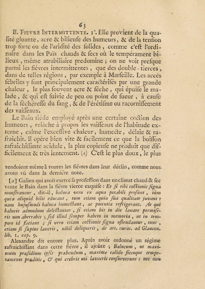 «»* ^3 n. Fievre Intermittente, i’. Elle provient de la qua¬ lité gluante, acre ôc bilieuie des bunieurs, & de la tenfion trop forte ou de l’aridité des folides , comme c’eft l’ordi¬ naire dans les Pais chauds 6c focs où le temipérament bi¬ lieux , même atrabiliaire prédominé , on ne voit prefque parmi les fièvres intermittentes , que des double - tierces dans de telles régions, par exemple à Marfoille. Les accès fébriles y font principalement caraclérîfos par une grande chaleur , le plus fouvent acre 6c féche , qui épuifo le ma¬ lade 5 6c qui eft fuivie de peu ou point de foeur , à caufo de la fochérclfo du fang, &:de l’érétifme ou racornifiement des vaiifoaux. Le Bain tiède employé* après une certaine cociion des- hiimietirs , relâche â propos les vailfoaux de l’habitude ex¬ terne , cairne l’exceffive chaleur, humecte, délaie 6c ra¬ fraîchit. Il opère bien vite & facilement ce que la boîflon rafraichiiïante acidulé, la plus copieufo ne produit que dif¬ ficilement 6c très lentement. (^) C’eft le plus doux, le plus tendoient même à toutes îes fièvres dans leur déclin, comme nous* avons vu dans la dernière note. [^] Galien qui avoir exercé fa profefiion dans un climat chauddc foc vante le Bain dans la fièvre tierce exquifo : Et fi tihi coEîionis figna monfirantiir , dit-il, b aine a *vero ex aqua potabili profunt , tùm quia aliquid bilis educant , tum etiarn quia Jua qualitate juvant : nam hujufmodi balnea humeBant, ac potentia réfrigérant» At qui balneis admodum deleEîantur ^ fi etiam bis in die lavare permifie- ris non aberrabis fed illud fimper habeto in memoria , ut in tem- pore id faciant ; fi ^lero etiam coBionis figna ofiendantur , tune , etiam fi fapius laveris, nihil deliqueris , de art» curât» ad Glaucon» lib» I. cap» 9. Alexandre dit encore plus. Après avoir ordonné un régime rafraichifi&nt dans cette fièvre , il ajoûte ; Balneum , ut maxi« mum pr&fidium ipfls pr^bendum , maxime calido ficcoque tempe- ramente pr&ditis, & qui crebris uti lavacris confueverunt nec nom \