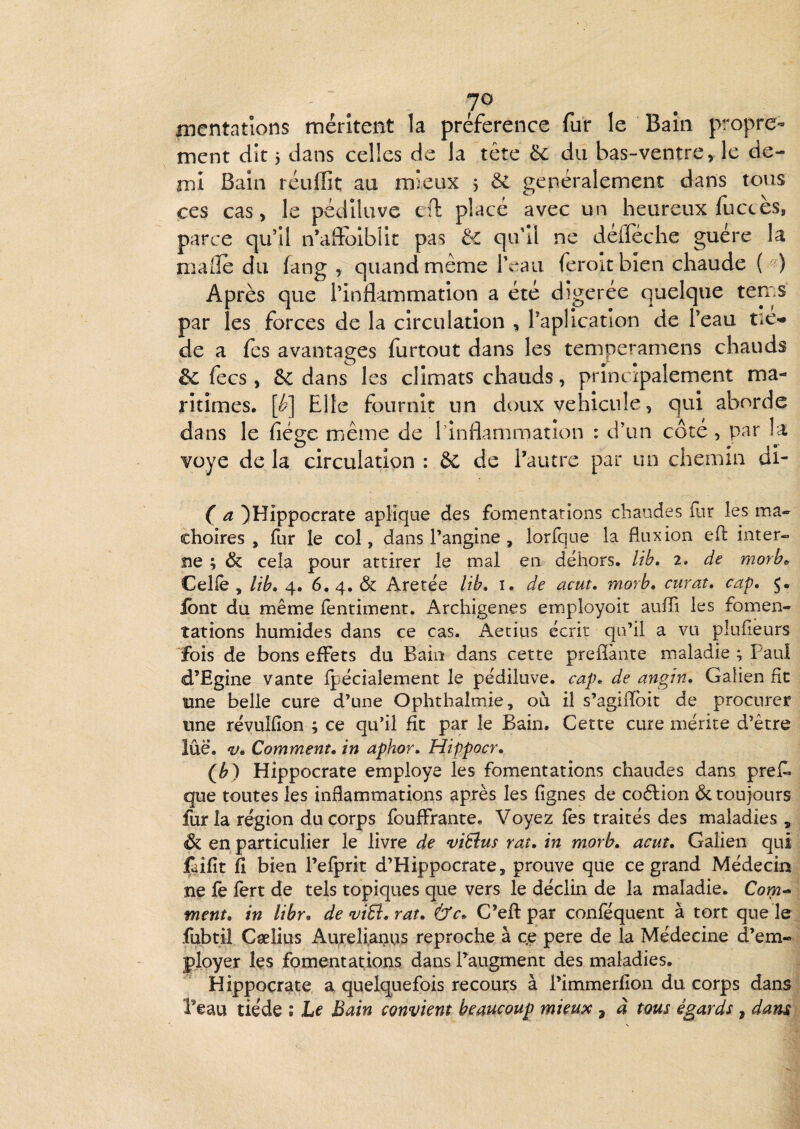 JO iDcntations méritent la préférence fur le Bain propre¬ ment dît 5 dans celles de la tête 6c du bas-ventre, le de- înl Bain réuflit au mieux j & généralement dans tous ces cas, le pédiluve cfi: placé avec un heureux fuccès, parce qu’îl n’aftoiblic pas 6c qu'il ne défféche guère la malle du (ang , quand même iVaii feroltbien chaude ( • ) Après que l’inflammation a été dîgerée quelque tems par les forces de la circulation , Paplicatlon de l’eau tic-» de a fes avantages furtout dans les temperamens chauds 6c fecs , 6c dans les climats chauds, principalement ma¬ ritimes. [é>] Elle fournit un doux véhiculé, qui aborde dans le fiéee même de Mnflamraation : d’un côté , i^ar la voye de la circulation : & de Pautre par un chemin ui- ( a ^Hippocrate apMque des fomentations chaudes fur les mâ¬ choires , fur le col, dans Pangine , lorfque la fluxion efl: inter¬ ne ; & cela pour attirer le mal en dehors, lib, i» de morbo Celle, lib, 4. 6.4, & Aretée lib, i. de acut, morb, curât, cap, 5. ibnt du même fentiment. Archigenes employoit auffi les fomen¬ tations humides dans ce cas. i^etius écrit qu’il a vu plufieurs fois de bons effets du Bain dans cette prefîànte maladie ; Paul d’Egine vante fpécialement le pédiluve. cap, de angin, Galien fît une belle cure d’une Ophthalmie, où il s’agiflfbit de procurer une révuifîon ; ce qu’il fît par le Bain. Cette cure mérite d’être lue. V, Comment, in aphor, Hippocr, (^) Hippocrate employé les fomentations chaudes dans pref. que toutes les inflammations après les lignes de coélion &. toujours fur la région du corps fouffrante. Voyez fes traités des maladies , & en particulier le livre de ‘viEîus rat, in rnorb, acuî, Galien qui faifît fî bien Pefprit d’Hippocrate, prouve que ce grand Médecin ne fe fert de tels topiques que vers le déclin de la maladie. Com- fnent, in libr, demÜ,rat, &c, C’eft par conféquent à tort que le fubtil Cælius Aureli,ai>us reproche à c.e pere de la Médecine d’em¬ ployer Içs fomentations dans Taugment des maladies. Hippocrate a quelquefois recours à Pimmerfion du corps dans Peau tiède : Le Bain convient beaucoup mieux , à tous égards , dam