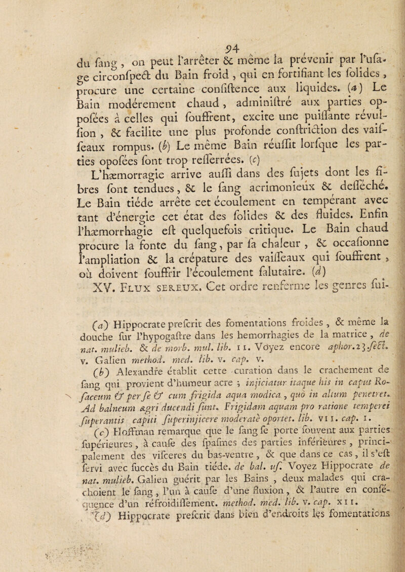 du fân(y 5 oii peut Tarrêter 6e même la prévenir par hifa- c^e circonlpeét du Bain Froid 5 c|iii en Fortifiant les lolides ^ procure une certaine confiftence aux liquides. (^) Le Bain modérément chaud 5 adminidre aux parties op- poFées à celles qui Fouffient, excite une puiffante révul- Fion 5 & Facilite une plus proFonde conftriclion des vaiF- féaux rompus* (^) Le meme Bain reuflit lorfque les par¬ ties opoFées Font trop reflerrées. [c) L'hsemorragie arrive aufïi dans des lujets dont les fi¬ bres font tendues, 6c le fang acrimonieux 6c defîeche» Le Bain tiède arrête cet écoulement en tempérant avec tant d'énergie cet état des Folides 6c des fluides. Enfin rhæmorrhagie eft quelqueFois critique. Le Bain chaud procure la fonte du Fang, par Fa chaleur , 6c^ occaFionne Tampliation 6c la crépature des vaifleaux qui fouffrent ^ où doivent fouffrir l'écoulement Falutaire. {d) XV. Flux seb^eux. Cet ordre renferme les genres Fui- (aj Hippocrate preferit des fomentations froides , & même la douche fur l’hypogaftre dans les hémorrhagies de la matrice , de nat, mulieh. & de morL rnuL lib> 11. Voyez encore aphor.ilfeEL V. Galien method» med» tih, v. Ccip. v. . Qh') Alexandre établit cette curation dans le crachement de fang qui provient d’humeur acre ^ injiciatur itaque his in capui Ro^ Jaceum tf per fe & cum fripida aqua modica , quo in altum penetret.. Ad balneum âigri ducendi funî. Frigidam aquam pro ratione ternperei fuperantis capiti fuperïnjicere moderatè oportet, ïîb. vu, cap. i, (c') HoiFman remarque que le fangfe porte fouvent aux parties fupérieures, à caiife des fpafmes des parties inférieures, princi¬ palement des vifeeres du bas-ventre , ôc que dans ce cas, il s’eft fervi avec fuccès du Bain tiède, de bal. ufl Voyez Hippocrate de nat. mulieb. Galien guérit par les Bains , deux malades qui cra- choient le fang, l’un à caiife d’une fluxion, 6c l’autre en confé- qugnee d’un réfroidiflement. metkod. med. Itb. v. cap. xii. Xd) Hippocrate preferit dans bien d'endroits Içs fomentations