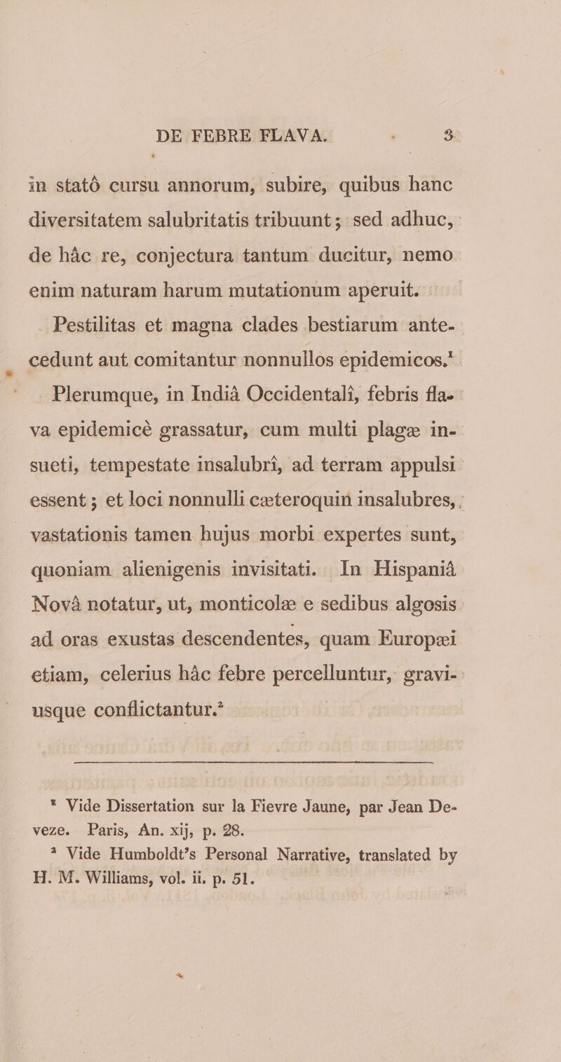 in stato cursu annorum, subire, quibus hanc diversitatem salubritatis tribuunt; sed adhuc, de hac re, conjectura tantum ducitur, nemo enim naturam harum mutationum aperuit. Pestilitas et magna clades bestiarum ante-, cedunt aut comitantur nonnullos epidemicos/ Plerumque, in India Occidentali, febris fla¬ va epidemice grassatur, cum multi plagge in¬ sueti, tempestate insalubri, ad terram appulsi essent; et loci nonnulli ca3teroquin insalubres,; vastationis tamen hujus morbi expertes sunt, quoniam alienigenis invisitati. In Hispania Nova notatur, ut, monticolae e sedibus algosis ad oras exustas descendentes, quam Europaei etiam, celerius hac febre percelluntur, gravi- usque conflictantur.^ * Vide Dissertation sur la Fievre Jaune, par Jean De- veze. Paris, An. xij, p. 28. * Vide Humboldt^s Personal Narrative, translated by