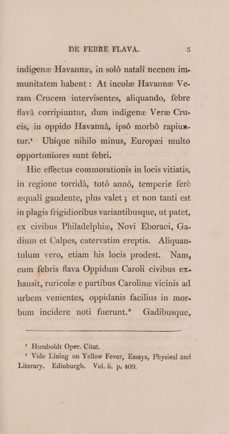 indigenas Havannse, in solo natali necnon im¬ munitatem habent: At incolae Havannae Ve¬ ram Crucem intervisentes, aliquando, febre flava corripiuntur, dum indigenae Verae Cru¬ cis, in oppido Havanna, ipso morbo rapiun¬ tur.* * Ubique nihilo minus, Europaei multo opportuniores sunt febri. Hic effectus commorationis in locis vitiatis, in regione torrida, toto ann6, temperie fer^ aequali gaudente, plus valet; et non tanti est in plagis frigidioribus variantibusque, ut patet, ex civibus Philadelphiae, Novi Eboraoi, Ga¬ dium et Calpes, catervatim ereptis. Aliquan¬ tulum vero, etiam his locis prodest. Nam, cum febris flava Oppidum Caroli civibus ex¬ hausit, ruricolae e partibus Carolinae vicinis ad urbem venientes, oppidanis facilius in mor¬ bum incidere noti fuerunt.* Gadibusque, * Humboidt Oper. Citat. * Vide Lining on Yellow Fever, Essays, Physisal and Literary. Edinburgh. Vol. ii. p. 409.