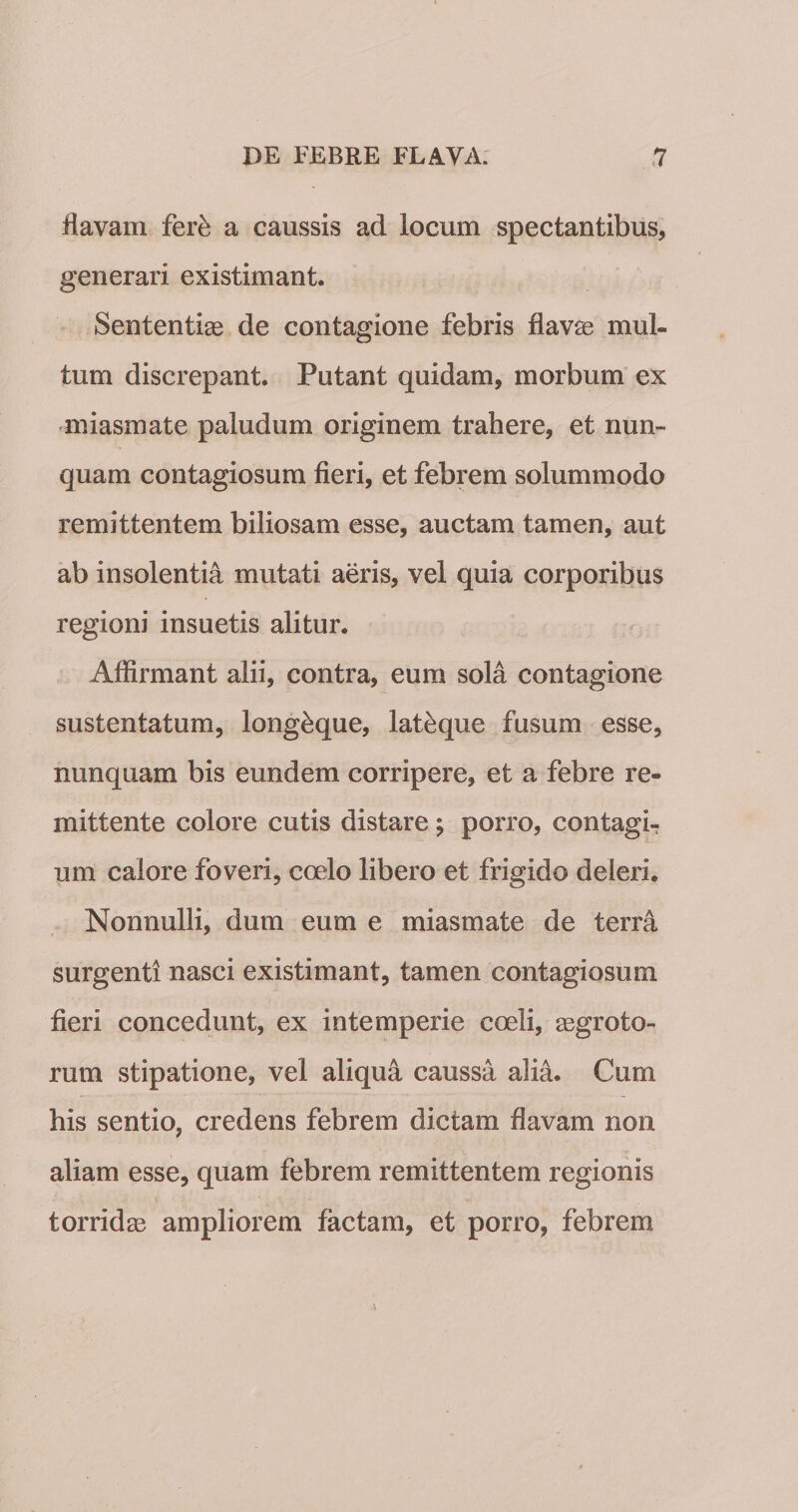 ilavam fer^ a caussis ad locum spectantibus, generari existimant. Sententiae de contagione febris flavae mul- tum discrepant. Putant quidam, morbum ex miasmate paludum originem trahere, et nun¬ quam contagiosum fieri, et febrem solummodo remittentem biliosam esse, auctam tamen, aut ab insolentia mutati aeris, vel quia corporibus regioni insuetis alitur. Affirmant alii, contra, eum sola contagione sustentatum, long^que, lat^que fusum esse, nunquam bis eundem corripere, et a febre re¬ mittente colore cutis distare ; porro, contagi¬ um calore foveri, coelo libero et frigido deleri. Nonnulli, dum eum e miasmate de terra surgentl nasci existimant, tamen contagiosum fieri concedunt, ex intemperie coeli, aegroto¬ rum stipatione, vel aliqua caussa alia. Cum his sentio, credens febrem dictam flavam non aliam esse, quam febrem remittentem regionis torridae ampliorem factam, et porro, febrem