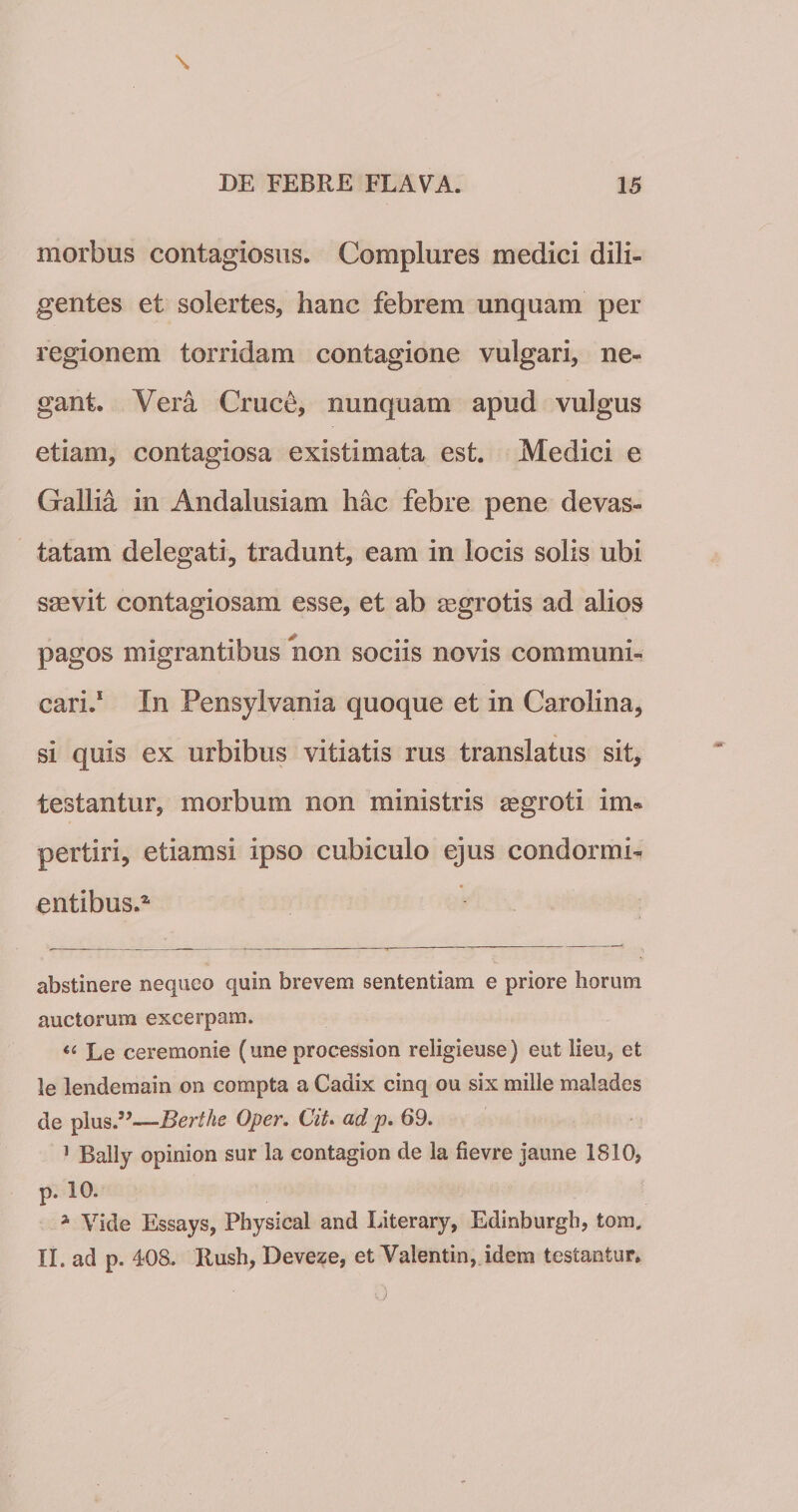 morbus contagiosus. Complures medici dili¬ gentes et solertes, hanc febrem unquam per regionem torridam contagione vulgari, ne¬ gant. Vera Cruce, nunquam apud vulgus etiam, contagiosa existimata est. Medici e Gallia in Andalusiam hac febre pene devas¬ tatam delegati, tradunt, eam in locis solis ubi saevit contagiosam esse, et ab aegrotis ad alios pagos migrantibus non sociis novis communi¬ cari.* In Pensylvania quoque et in Carolina, si quis ex urbibus vitiatis rus translatus sit, testantur, morbum non ministris aegroti im« pertiri, etiamsi ipso cubiculo ejus condormio entibus.^ abstinere nequeo quin brevem sententiam e priore horum auctorum excerpam. Le ceremonie (une procession religieuse) eut lieu, et le lendemain on compta a Cadix cinq ou six mille malades de plus.’^—Berthe Oper. Cit» ad p, 69. ’ Bally opinion sur la contagion de la fievre jaune 1810, p. 10. ^ Vide Essays, Physical and Literarjq Edinburgh, tom, II. ad p. 408. Ilush, Deveze, et Valentin, idem testantur.