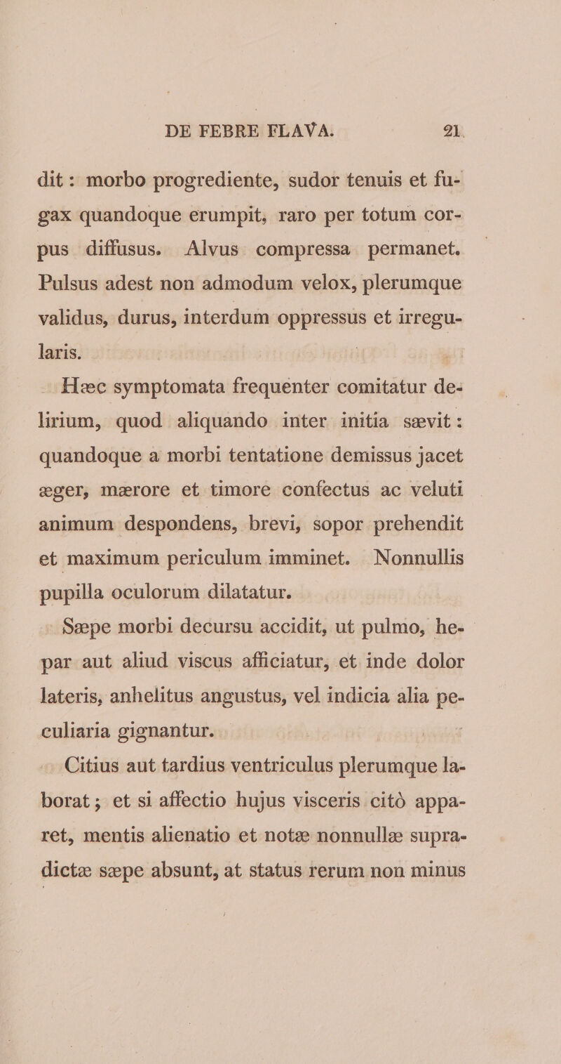 dit: morbo progrediente, sudor tenuis et fu¬ gax quandoque erumpit, raro per totum cor¬ pus diffusus. Alvus compressa permanet. Pulsus adest non admodum velox, plerumque validus, durus, interdum oppressus et irregu¬ laris. Hasc symptomata frequenter comitatur de¬ lirium, quod aliquando inter initia saevit: quandoque a morbi tentatione demissus jacet seger, maerore et timore confectus ac veluti animum despondens, brevi, sopor prehendit et maximum periculum imminet. Nonnullis pupilla oculorum dilatatur. Saepe morbi decursu accidit, ut pulmo, he¬ par aut aliud viscus afficiatur, et inde dolor lateris, anhelitus angustus, vel indicia alia pe¬ culiaria gignantur. Citius aut tardius ventriculus plerumque la¬ borat y et si affectio hujus visceris citd appa¬ ret, mentis alienatio et note nonnullae supra- dictae saepe absunt, at status rerum non minus