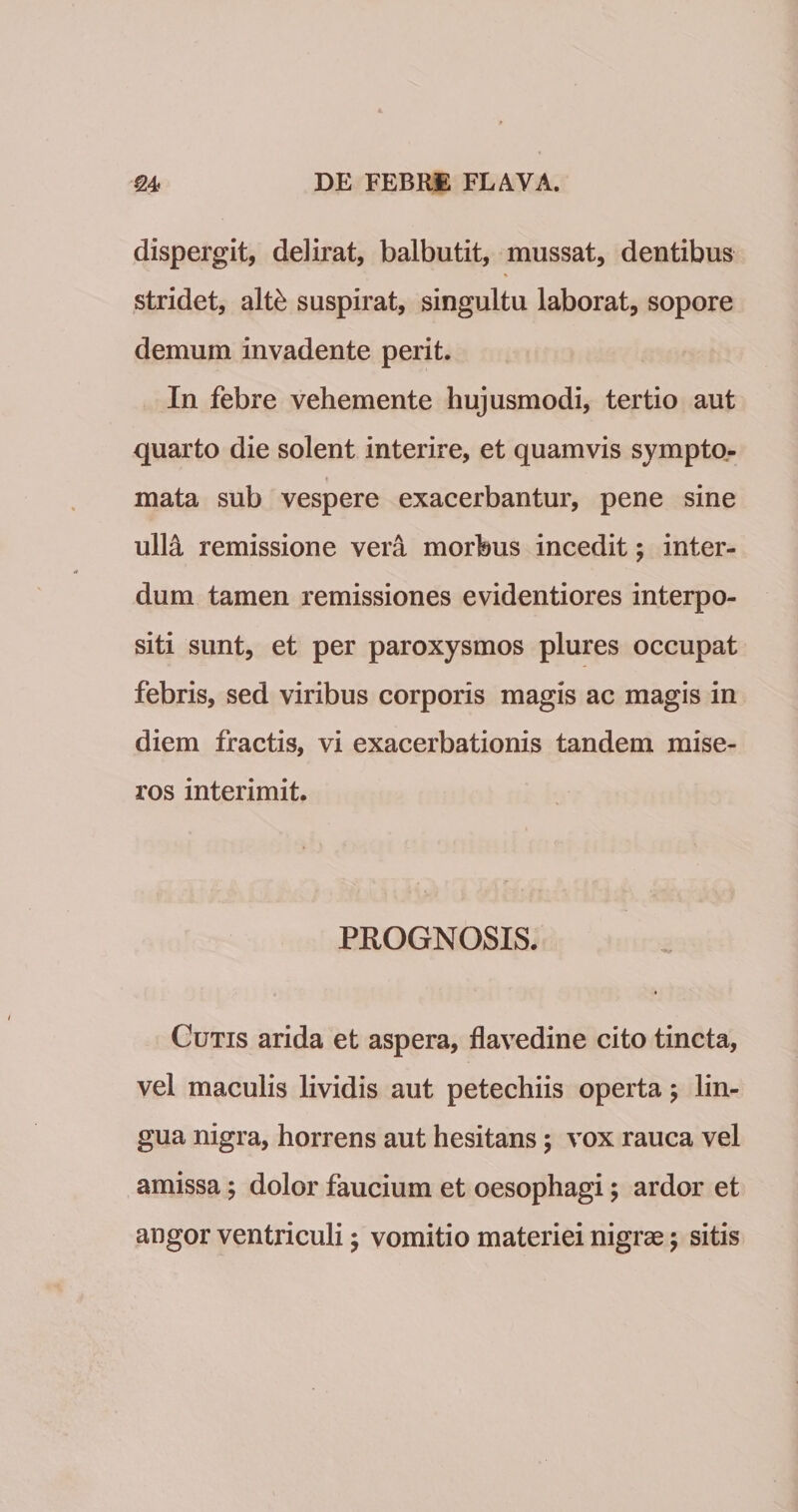 dispergit, delirat, balbutit, mussat, dentibus stridet, dlth suspirat, singultu laborat, sopore demum invadente perit. In febre vehemente hujusmodi, tertio aut quarto die solent interire, et quamvis sympto- mata sub vespere exacerbantur, pene sine uWk remissione vera morbus incedit; inter¬ dum tamen remissiones evidentiores interpo¬ siti sunt, et per paroxysmos plures occupat febris, sed viribus corporis magis ac magis in diem fractis, vi exacerbationis tandem mise¬ ros interimit. PROGNOSIS. Gutis arida et aspera, flavedine cito tincta, vel maculis lividis aut petechiis operta 5 lin¬ gua nigra, horrens aut hesitans; vox rauca vel amissa; dolor faucium et oesophagi; ardor et angor ventriculi; vomitio materiei nigrae; sitis