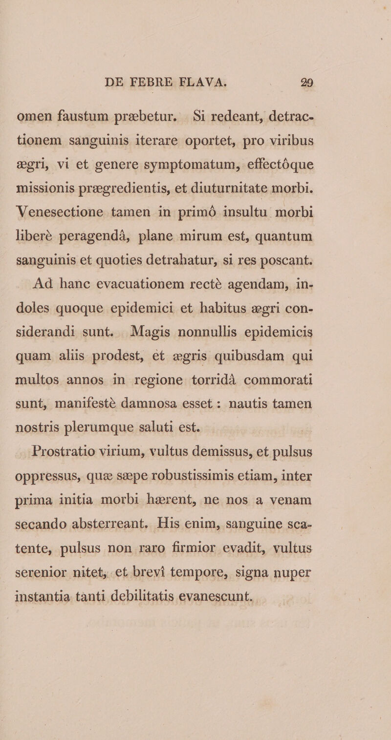 omen faustum praebetur. Si redeant, detrac¬ tionem sanguinis iterare oportet, pro viribus aegri, vi et genere symptomatum, efFectoque missionis praegredientis, et diuturnitate morbi. Venesectione tamen in primo insultu morbi liberi peragenda, plane mirum est, quantum sanguinis et quoties detrahatur, si res poscant. Ad hanc evacuationem rect^ agendam, in¬ doles quoque epidemici et habitus aegri con¬ siderandi sunt. Magis nonnullis epidemicis quam aliis prodest, et aegris quibusdam qui multos annos in regione torrida commorati sunt, manifeste damnosa esset: nautis tamen nostris plerumque saluti est. Prostratio virium, vultus demissus, et pulsus oppressus, qu^ saepe robustissimis etiam, inter prima initia morbi haerent, ne nos a venam secando absterreant. His enim, sanguine sca¬ tente, pulsus non raro firmior evadit, vultus serenior nitet, et brevi tempore, signa nuper instantia tanti debilitatis evanescunt.