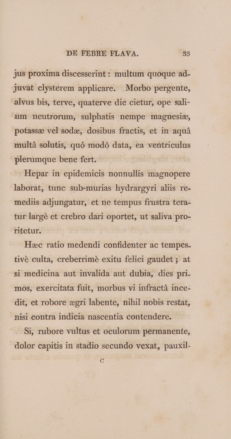 jus proxima discesserint: multum quoque ad¬ juvat clysterem applicare. Morbo pergente, alvus bis, ter ve, quaterve die cietur, ope sali¬ um neutrorum, sulphatis nempe magnesiae, potassae vel sodas, dosibus fractis, et in aqua multa solutis, quo mod6 data, ea ventriculus plerumque bene fert. Hepar in epidemicis nonnullis magnopere laborat, tunc sub-murias hydrargyri aliis re¬ mediis adjungatur, et ne tempus frustra tera¬ tur large et crebro dari oportet, ut saliva pro¬ ritetur. Haec ratio medendi confidenter ac tempes¬ tivi culta, creberrimi exitu felici gaudet; at si medicina aut invalida aut dubia, dies pri¬ mos, exercitata fuit, morbus vi infracta ince¬ dit, et robore xgri labente, nihil nobis restat, nisi contra indicia nascentia contendere. Si, rubore vultus et oculorum permanente, dolor capitis in stadio secundo vexat, pauxil- c