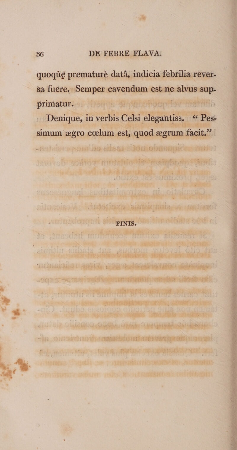 quoqug prematur^ dat4, indicia febrilia rever¬ sa fuere. Semper cavendum est ne alvus sup¬ primatur. r Denique, in verbis Celsi elegantiss. ‘‘ Pes¬ simum aegro coelum est, quod aegrum facit. FINIS.