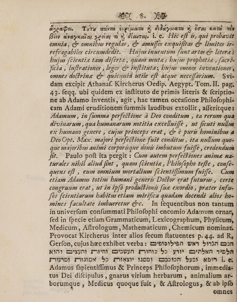 Tat* ttkvtu iufyjuam % dtSxyiaetm £ ctroq K&amp;rd rt¥ (3Uv dvc&amp;yKcucq. sicq 7i k JicotTcq» i. e. Hic eji is, qui probavit omnia, &amp; omnibus regulas &gt; &amp; amuffes exquijitas &amp; limites ir¬ refragabiles circumdedit. Hujus inuentum funt artes &amp; liter a &gt; hujus fc ientia tam di ferta, quam mutas hujus prophetia 3facri- ficia 3 luftrationes &gt; leges &amp; inflituta ^ hujus omnes inventiones, omnes doctrina &amp; quicquid utile efl atque ne ce (far ium. Svi- dam excipit Athanaf. Kircherus Oedip. Aegypt. Tom.II. pag* 43. feqq. ubi quidem ex inftituto de primis literis &amp; fcriptio- ne ab Adamo inventis, agit, hac tamen occafione Phiiofophi- cam Adami eruditionemfummis laudibus extollit, afferitque: Adamum3 in fumma perfectione d Deo conditum 3 ea rerum qua divinarum 3 qua humanarum notitia excelluiffe , ut fieuti nullus ex humano genere 3 cujus princeps erat y &amp; e puris hominibus a DeoOpt. Max. majori perfectione fuit conditus, ita nullum quo¬ que majoribus animi corporis que donis imbutum fuiffe 3 credendum fit. Paulo poft ita pergit : Cum autem perfeBiones anima na¬ turales nihil aliud fint, qustm (cientia 3 Philofpho tefle 3 confe- quens efl 3 eum omnium mortalium fcientifjimum fuijfe. Cum etiam Adamus totius humani generis DoBor erat futurus 3 certe congruum erat 3 ut in ipfo produBionis fua exordio 3 prater infu- fos fcientiarum habitus etiam mirifica quadam docendi alios ho¬ mines facultate imbueretur &amp;c. In fequentibus non tantum inuniverfum confummati Philofophi encomio Adamum ornat, fed in fpecie etiam Grammaticum, Lexicographum, Phyficum, Medicum, Aflrologum,Mathematicum ,Chemicum nominat. Provocat Kircherus inter alios fecum ftatuentes p. 44. ad R* Gerfon, cujus haec exhibet verba: tctto o:n. Kim nrm ovr^n ninn b? vcVn nW rruiny nnwv ijddi bv^ «an i. e. Adamus fapientiflimus &amp; Princeps Philofophorum, immedia¬ tus Dei difcipulus, gnarus virium herbarum , animalium ar¬ borumque , Medicus quoque fuit, &amp;Aftrologus&gt; &amp; ab ipfo omnes