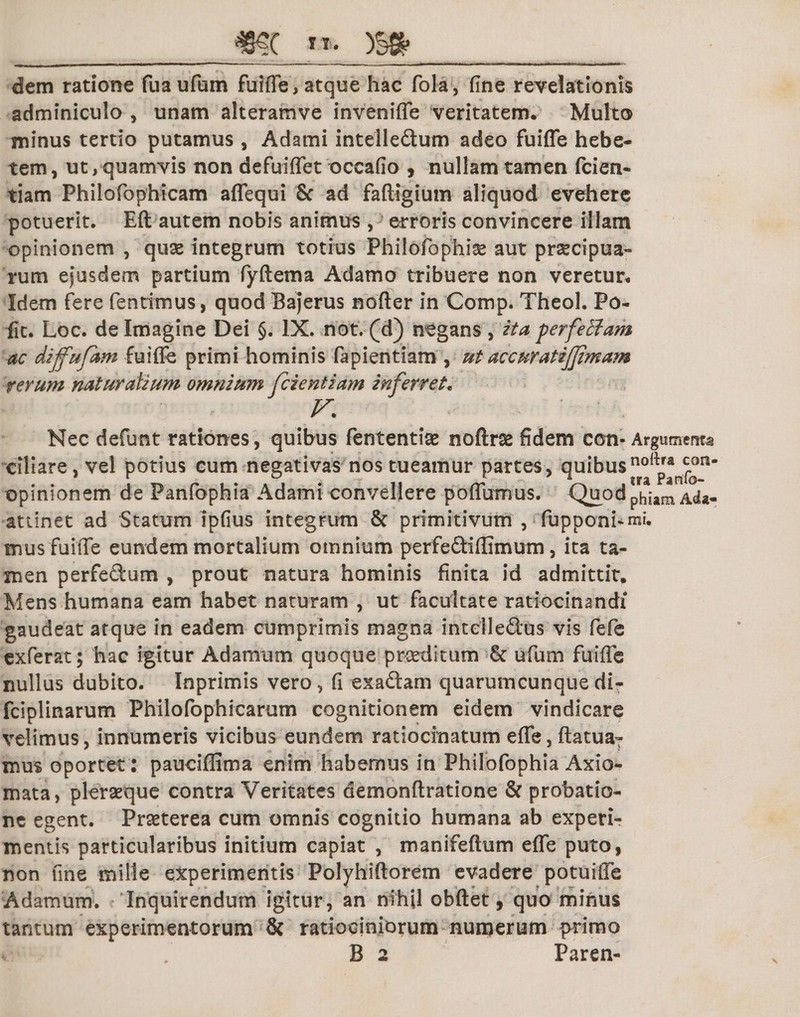 dem ratione fuaufum fuifle, atque hac fola, fine revelationis adminiculo , unam alteramve invenifle veritatem. Multo minus tertio putamus, Adami intelle&amp;um adeo fuifle hebe¬ tem, ut, quamvis non defuiflet occafio , nullam tamen fcien- tiam Philofophicam aflequi &amp; ad faftigium aliquod evehere potuerit. Eft autem nobis animus , erroris convincere illam opinionem , quae integrum totius Philofiophiae aut praecipua- rum ejusdem partium fyftema Adamo tribuere non veretur. Idem fere fentimus, quod Bajerus nofter in Comp. Theol. Po¬ lit. Loc. de Imagine Dei §. IX. not. (d) negans , ita perfetfam ac dijfufam fuifle primi hominis fapientiam , ut accuratijjimam rerum naturalium omnium fcientiam inferret. V. Nec defunt rationes, quibus fententiae noftrae fidem con- Argumenta ciliare, vel potius cum negativas nos tueamur partes, quibusnolp*n^n opinionem de Panfophia Adami convellere poflumus. Quodphitm Ad«- attinet ad Statum ipfius integrum &amp; primitivum , fupponi*mi. mus fuifle eundem mortalium omnium perfe&amp;iflimum, ita ta¬ men perfe&amp;um , prout natura hominis finita id admittit. Mens humana eam habet naturam , ut facultate ratiocinandi gaudeat atque in eadem cumprimis magna intelledus vis fefe exferat; hac igitur Adamum quoque praeditum ufium fuifle nullus dubito. Inprimis vero, fi exaftam quarumcunque di- fciplinarum Philofophicarum cognitionem eidem vindicare velimus, innumeris vicibus eundem ratiocinatum efle, flatu a- mus oportet : pauciflima enim habemus in Philofophia Axio¬ mata, pleraeque contra Veritates demonftratione &amp; probatio¬ ne egent. Praeterea cum omnis cognitio humana ab experi¬ mentis particularibus initium capiat , manifeftum efle puto, non fine mille experimentis Polyhiftorem evadere potuifle Adamum. Inquirendum igitur, an nihil obftet, quo minus tantum experimentorum &amp; ratiociniorum numerum primo