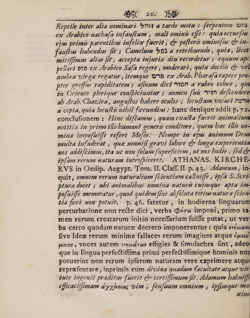 ^ ^__^_____ , , 1_*. 1Q._.-,,n. ,.*mm*mrn—n- '*/* Reptile inter alia nominari bm ia tardo motu s ferpentem terna ex Arabico nachafa infaujlum &gt; mali ominis ejfe : quiaoccurfm ejus primis parentibus in felix fuerit 3 &amp; pofleris ominofits &amp; in- fauflus habendus jit s Camelum btt a retribuendo 3 quia} licet mitijjimus alias jit 3 accepta injuria diu recordetur s equum ap¬ pellari 01D ex Arabico Safa regere y moderari, quia docilis &amp; vel umbra virga regatur 3 itemque tcn£) ex Arab. Pharaja rapere pro¬ pter greffm rapiditatem / ajinum dici 11DH a rubro colore , quo in Oriente pleri que conficiuntur s nomen fuis *1*tn defcendere ab Arab. Chaz,ira y angufos habere oculos s locufiam vocari roitf a copia3quia locuftis nihil fcccundius : hanc denique addit p. 7 2. conclufionem : Hinc di farnus, quam exaBa fuerit animalium notitia in primo illo humani generis conditore: quem hac illis no¬ mina impofuijfe refert Mofes. Nempe in ejus animum Deus multa infuderat &gt; qua nonni'fi gravi labore &amp; longa experientia nos addifc imus} ita ut non filumfup erfici em} ut nos hodie&gt; fed ipfam rerum naturam introjpiceret. ATHANAS. KIRC H E- RVS in Oedip. Aegypt. Tom. IL GIaff.il p. 43. Adamumy in¬ quit, omnem rerum naturalium fientiam callui(fe y ipfa S, Scri¬ ptura docet s ubi animalibus nomina naturis cujusque apta im¬ pofuijfe memoratur} quod quidem fine ab fluta totius natura fi en¬ tia feri non potuit. p. 46. fatetur , in hodierna linguarum perturbatione non refte dici, verba Qu&lt;rei imponi, primo ta« men rerum creatarum initio neceffarium fuiffe putat, ut ver ba certo quodam naturse decreto imponerentur : quia ii ve Ideae rerum minime fallaces rerum imagines atque epcia? jacitu,, voces autem nwjtdrm effigies &amp; fimulachra fint, adeo que in lingua perfe&amp;iffima primi perfediffimique hominis nor potuerint non rerum ipfarum naturam vere exprimere atqu&lt; repraffentare, inprimis cum divina quadam facultate atque vir tute ingenii pr adi tus fuerit &amp; certijf?numfit, Adamum habuif effcacijfmam dy%lwt^ vim &gt; fenfuum omnium , ipfusque ma - v -A' ■ , xim