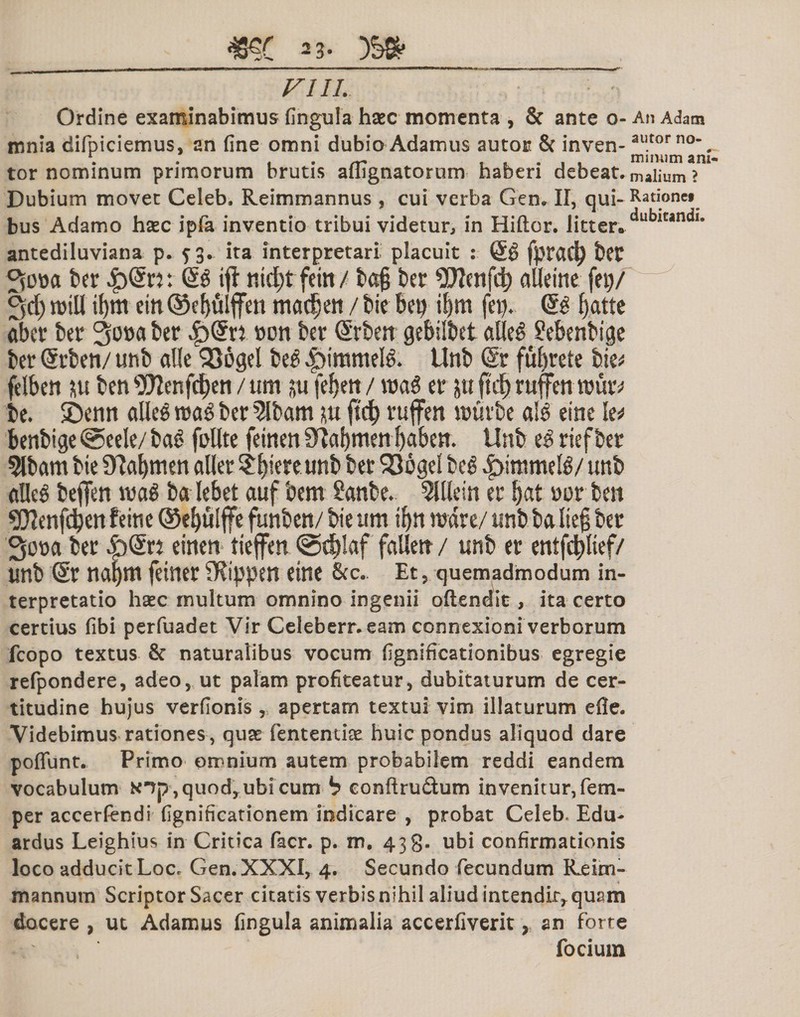 m: 23&gt; VIII. Ordine examinabimus fingula hsc momenta , &amp; ante o- An Adam mnia difpiciemus, an fine omni dubio Adamus autor &amp; inven- autorn°-, tor nominum primorum brutis ailignatornm haberi debeat, maiium &gt; Dubium movet Celeb. Reimmannus , cui verba Gen. II, qui- Racionet bus Adamo haec ipfa inventio tribui videtur, in Hiftor. litter*dub,tandl* antediluviana p. ?3. ita interpretari placuit : fpracfy bft ber $Mtv. Qi ift nt^tfein/ ba§ ber SDIenfd) aUetnc fei)/ Sd) mtU if&gt;m cin @ef)filffen madjett / bie betj if»m fei&gt;. (£$ fjatte aber bec 3o»aber »on ber (Srbett gebilbet alleS Sebenbige ber (Srbeti/ unb alie SSogel bee Unb @r fufyrete bie* felben isu ben 9)2enfd)en / um ju fefjett / waS er jit ftrf&gt; ruften rouiv be. $Demt dlee mi ber 5Ibam m jtd) ruffen «jtsvbe a!3 eint le* benbige @eele/ ba£ foUte feinen 9?a!)men fyabeit. Unb zi riefber 5tbam bie 9?af)nien aller Sotere tmb ber 936gel beg |&gt;itimtete/ unb etfleS beflfen mi ba lebet auf bem Sanbe. 5ltlein er Ijat »or be» ?02enfd)en feine ©ebuiffe funben/ bieum tf)ti mare/ unb ba Itejj ber 3ora ber £)(£« einen tieffen @d)!af falletr / unb er entfcbbef/ unb @r naf)m feiner SRippen eine &amp;c.. Et, quemadmodum in- terpretatio haec multum omnino ingenii oftenditr, ita certo certius fibi perfuadet Vir Celebern eam connexioni verborum fcopo textus &amp; naturalibus vocum fignificationibus egregie refpondere, adeo, ut palam profiteatur, dubitaturum de cer¬ titudine hujus verfionis, apertam textui vim illaturum efle. Videbimus rationes , quas fententke huic pondus aliquod dare poffunt. Primo omnium autem probabilem reddi eandem vocabulum x^f^quod^ubicum b eonftru&amp;um invenitur, fem- per accerfendi fignificationem indicare , probat Celeb. Edu- ardus Leighius in Critica facr. p. m. 438. ubi confirmationis loco adducit Loc. Gen. XXXI, 4. Secundo fecundum Reim- mannurn Scriptor Sacer citatis verbis nihil aliud intendit^ quam docere , ut Adamus fingula animalia accerfiverit, an forte focium