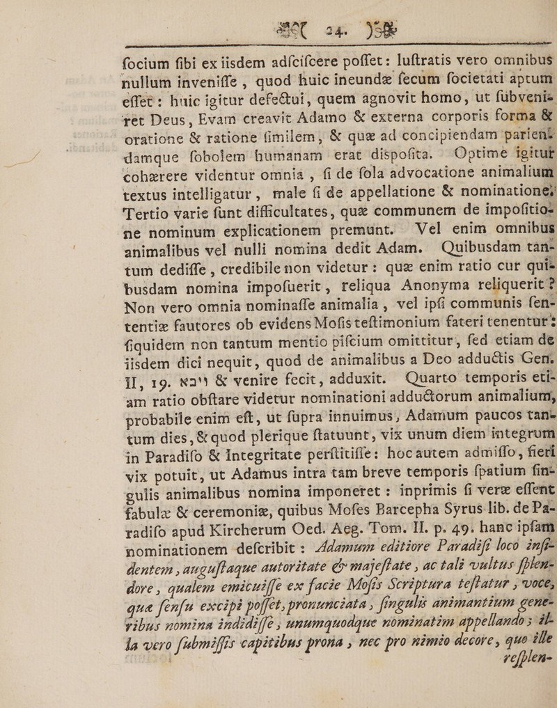 m **• m focium fibi ex iisdem adfcifcere poffet: luftratis vero omnibus nullum inveniffe , quod huic ineundse fecum focietati aptum effet: huic igitur defe&amp;ui, quem agnovit homo, ut fubveni- ret Deus, Evam creavit Adamo &amp; externa corporis forma &amp; oratione &amp; ratione fimilem, &amp; qu$ ad concipiendam parienl darnque fobolem humanam erat dispofita. Optime igitur cohajrere videntur omnia , fi de fola advocatione animalium textus intelligatur, male fi de appellatione 8t nominatione» Tertio varie funt difficultates, qux communem de impofido- ne nominum explicationem premunt. Vel enim omnibus animalibus vel nulli nomina dedit Adam, Quibusdam tan¬ tum dedifle , credibile non videtur : qua* enim ratio cur qui¬ busdam nomina impofuerit, reliqua Anorsyma reliquerit ? Non vero omnia nominaffe animalia , vel ipfi communis fen- tentise fautores ob evidens Mofis teftimonium fateri tenentur: fiouidem non tantum mendo pifcium omittitur , fed etiam de iisdem dici nequit, quod de animalibus a Deo addu&amp;is Gen. II, 19. &amp; venire fecit, adduxit. Quarto temporis eti¬ am ratio obftare videtur nominationi adduQorum animalium, probabile enim eft, ut fupra innuimus, Adarnum paucos tan¬ tum dies, &amp; quod plerique ftatuunt, vix unum diem integrum in Paradifo &amp; Integritate perilidffe: hoc autem admiffo, fieri vix potuit, ut Adamus intra tam breve temporis fpatium fin¬ alis animalibus nomina imponeret: inprimis fi vera ettent fabula; &amp; ceremonia:, quibus Mofes Barcepha Syrus lib.de Pa¬ radifo apud Kircherum Oed. Aeg. Tom. II. p. 49. hanc ipfam nominationem deferibit: Jdamum editiore Paradifl loco infl- dentem, auguflaque autoritate &amp; maje/late, ac tali 'vultus fllen- dore, qualem emicuifle ex facie Mofls Scriptura te flatur, voce, qua. flenfu excipi pofet,pronuntiata, fingulis animantium gene¬ ribus nomina indidifle, unumquodque nominat im appellando 3 il¬ ia vero fubmijfls capitibus prona, nec pro nimio decore, quo ille 1 yejplen~