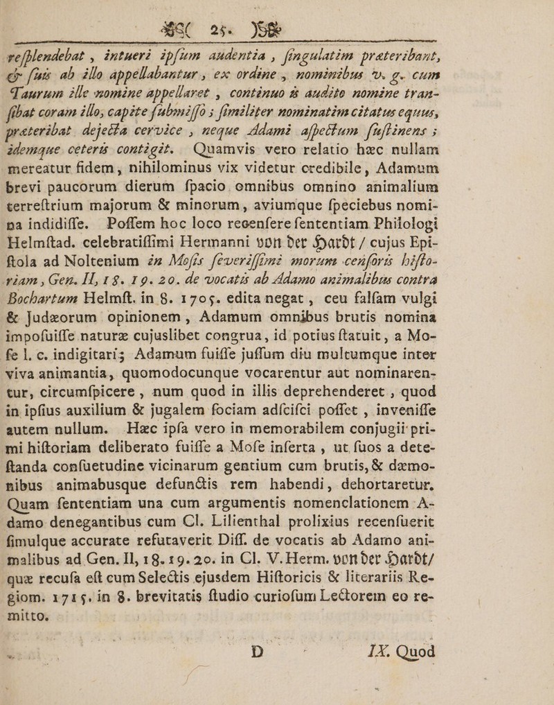 _mc g?» __ refplendebat , intueri ipfum audentia &gt; fingulatim pr Ater ibant, &amp; filis ab illo appellabantur 3 ex ordine , nominibus V» g.. cum turum ille nomine appellaret , continuo is audito nomine tran- fibat coram illo&gt; capite fubmiffo j fimiliter nominatim citatus equuss pr Ater ibat deje&amp;a cervice &gt; neque Adami ajfe&amp;um fuflinens ; idemque ceteris contigit. Quamvis vero relatio hsec nullam mereatur fidem, nihilominus vix videtur credibile, Adamum brevi paucorum dierum fpacio omnibus omnino animalium terreftrium majorum &amp; minorum, aviumque fpeciebus nomi¬ na indidifle. Poffem hoc loco recenfere fententiam Philologi Helmftad. celebratiflimi Hermanni t)0U t&gt;et cujus Epi- ftola ad Noltenium in Mejis feveriffimi morum ce nfor is hi flo¬ riam j Geru II31$. ip. 20. de vocatis ab Adamo animalibus contra Bochartum Helmft, in 8. 1709. edita negat, ceu falfam vulgi &amp; Judaeorum opinionem , Adamum omnibus brutis nomina impofuiffe naturse cujuslibet congrua, id potiusftatuit, a Mo- fe 1. c. indigitari; Adamum fuifie jufium diu multumque inter viva animantia, quomodocunque vocarentur aut nominaren¬ tur, circumfpicere , num quod in illis deprehenderet , quod in ipfius auxilium &amp; jugalem fociam adfcifci pofiet , invenifie autem nullum. Haec ipfa vero in memorabilem conjugii-pri¬ mi hiftoriam deliberato fuifie a Mofe inferta , tit fuos a dete- ftanda confuetudine vicinarum gentium cum brutis, &amp; daemo¬ nibus animabusque defundis rem habendi, dehortaretur. Quam fententiam una cum argumentis nomenclationem A» damo denegantibus cum Cl. Lilienthal prolixius recenfuerit fimulque accurate refutaverit Diflf. de vocatis ab Adamo ani¬ malibus ad Gen. II, 18*19* 20. in Cl. V.Herm. tvonber 43ati&gt;t/ qux recufa eft cum Sei e dis ejusdem Hiftoricis 8c literariis Re- giom. 171 in S. brevitatis Audio curiofum Ledorem eo re¬ mitto. D IX. Quod