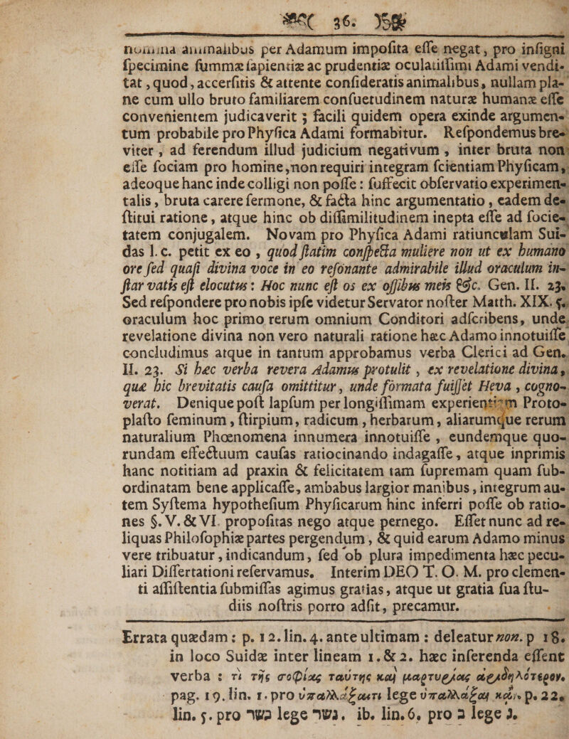 nuuiiaa animalibus per Adamum impolita effe negat, pro infigni fpeeimine fumms lapientis ac prudentis oculatitrimi Adami vendi¬ tat, quod, accerfitis &amp; attente confideratis animalibus» nullam pla¬ ne cum ullo bruto familiarem confuetudinem naturae humans effe convenientem judicaverit3 facili quidem opera exinde argumen¬ tum probabile pro Phy fica Adami formabitur. Refpondemus bre¬ viter , ad ferendum illud judicium negativum, inter bruta non effe fociam pro homine,non requiri integram fcientiam Phy (icam» adeoque hanc inde colligi non poffe: fuffecit obfervatio experimen- taiis, bruta carere fermone, &amp; fa&lt;3a hinc argumentatio, eadem de- flitui ratione, atque hinc ob diflimilitudinem inepta effe ad focie- tatem conjugalem. Novam pro Phyfica Adami ratiuncttlam Sui- das 1. c. petit ex eo , quodftatim conjpefta muliere non ut ex humano ore fed quafi divina voce in eo refonante admirabile illud oraculum i//- ftar vatis eft elocutus: Hoc nunc eft os ex ojjibus meis &amp;c„ Gen. II. 23, Sed refpondere pro nobis ipfe videtur Servator nofter Matth. XIX. f. oraculum hoc primo rerum omnium Conditori adfcribens, unde revelatione divina non vero naturali ratione hsc Adamo innotuiffe concludimus atque in tantum approbamus verba Clerici ad Gen. II. 23. Si hgc verba revera Adamus protulit, ex revelatione divina, qu£ hic brevitatis caufa omittitur, unde formata fuijjet Heva , cogno¬ verat, Denique poft lapfum perlongiflimam experiens’ m Proto- plafto feminum, ftirpium, radicum,herbarum, aliarumque rerum naturalium Phoenomena innumera innotuiffe , eundemque quo- rundam effe&amp;uum caufas ratiocinando indagaffe, atque inprimis hanc notitiam ad praxin &amp; felicitatem tam fupremam quam fub- ordinatam bene applicaffe, ambabus largior manibus, integrum au¬ tem Syftema hypothefium Phyficarum hinc inferri poffe ob ratio¬ nes §. V.&amp;VI propofitas nego atque pernego. Effetnunc ad re¬ liquas Philofophis partes pergendum, &amp; quid earum Adamo minus vere tribuatur, indicandum, fed ob plura impedimenta hsc pecu¬ liari Differtationi refervamus. Interim DEO T. O M. pro clemen¬ ti affiftentiafubmiffas agimus gratias, atque ut gratia fuaftu- diis noftris porro adfit, precamur. Errata quaedam; p. 12. lin. 4. ante ultimam : deleatur###, p 18* in loco Suidae inter lineam 1.&amp;2. haec inferenda effent verba 1 ti Tijs &lt;ro(pixg tccot^c ko} fiagTug/af pag. 19. lin, t. pro vTrot^f^cun lege p. 22* lin, j. pro W3 lege llM . ib, lin. 6. pro 3 lege