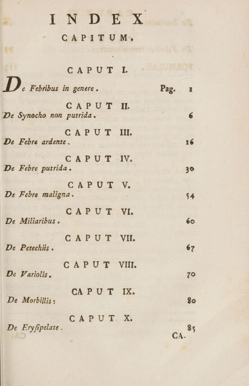 / INDEX CAPITUM, CAPUT II. De Synocho non putrida. CAPUT III. De Febre ardente. CAPUT IV. De Febre putrida. CAPUT V. De Febre maligna. CAPUT VI. De Miliaribus. CAPUT VII. De Petechiis. CAPUT VIII. De Variolis. CA P U T IX. De Morbillis: CAPUT X. 6 16 30 54 6o 70 80 De Eryfipelate.