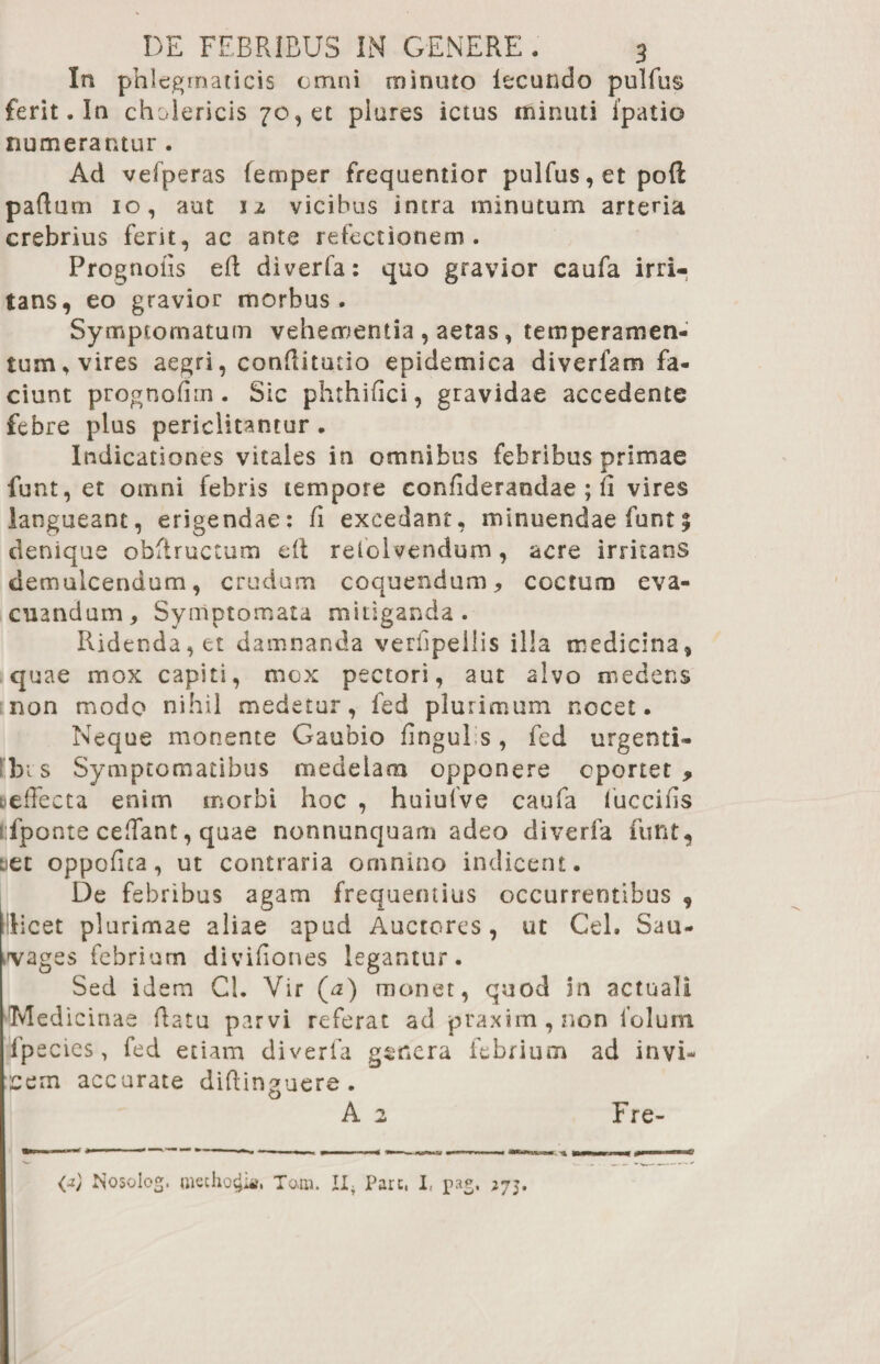 In phlegmaticis omni minuto iecundo pulfus ferit. In cholericis 70, et piures ictus minuti fpatio numerantur . Ad vefperas (emper frequentior pulfus, et poft paducn 10, aut iz vicibus intra minutum arteria crebrius ferit, ac ante refectionem. Prognofis ed diverfa: quo gravior caufa irri¬ tans, eo gravior morbus. Symptomatum vehementia , aetas, temperamen¬ tum, vires aegri, conditutio epidemica diverfam fa¬ ciunt prognodm. Sic phrhidci, gravidae accedente febre plus periclitantur . Indicationes vitales in omnibus febribus primae funt, et omni febris tempore confideraodae ; li vires langueant, erigendae: fi excedant, minuendae funt % denique obftructum ed refolvendum, acre irritans demulcendum, crudum coquendum, coctum eva¬ cuandum, Symptomata mitiganda. Ridenda, et damnanda veriipellis illa medicina» quae mox capiti, mox pectori, aut alvo ni edens non modo nihil medetur, fed plurimum nocet. Neque monente Gaubio fingul s , fed urgenti- bi s Symptomatibus medelam opponere oportet , &efFecta enim morbi hoc , huiufve caufa fuccids rfponte cedant, quae nonnunquam adeo diverfa funt, net oppofica, ut contraria omnino indicent. De febribus agam frequentius occurrentibus , Micet plurimae aliae apud Auctores, ut Cei. Sau- ,'vages febrium divifiones legantur. Sed idem Cl. Vir (*z) monet, quod in actuali Medicinae datu parvi referat ad praxim,non folum fpecies, fed etiam diverfa genera febrium ad invi¬ cem accurate diftinguere. A 2 Fre- (2) Nosolog. methodia. Tam. II- Pare, I, pae, 275.