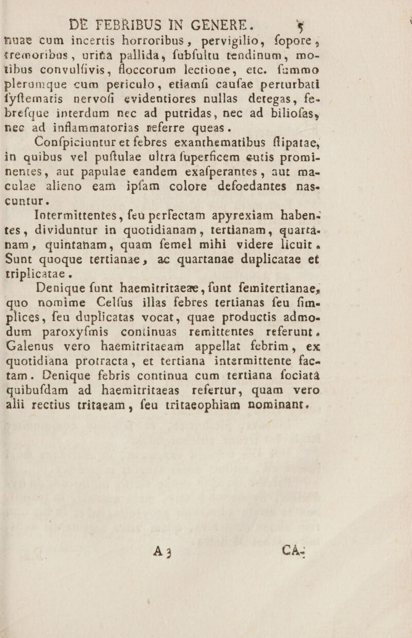 fiuae cum incertis horroribus, pervigilio, fopore ^ cremoribus, urif.a pallida, fubfultu tendinum, mo¬ tibus convulfivis, floccorum lectione, etc. Emmo plerumque cum periculo, etiamfl caufae perturbati fyftematis nervofl evidentiores nullas detegas, fe» brefque interdum nec ad putridas, nec ad biliofas*, nec ad inflammatorias neferre queas. Confpiciuntur et febres exanthematibus flipatae, in quibus vel puflulae ultra fuperflcem &uti$ promi¬ nentes, aut papulae eandem exafperantes, aut ma¬ culae alieno eam iplam colore defoedantes nas¬ cuntur. Intermittentes, feu perfectam apyrexiam haben¬ tes, dividuntur in quotidianam, tertianam, quarta¬ nam, quintanam, quam femel mihi videre licuit* Sunt quoque tertianae, ac quartanae duplicatae et triplicatae. Denique funt haemitritaeae, funt femitertianae, quo nomime Celfus illas Febres tertianas feu flin- plices, feu duplicatas vocat, quae productis admo¬ dum pafoxyfmis continuas remittentes referunt. Galenus vero haemitritaeam appellat febrim, ex quotidiana protracta, et tertiana intermittente fac¬ tam . Denique febris continua cum tertiana fociata quibufdam ad haemitritaeas refertur, quam vero alii rectius tritaeam, feu tritaeophiam nominant.