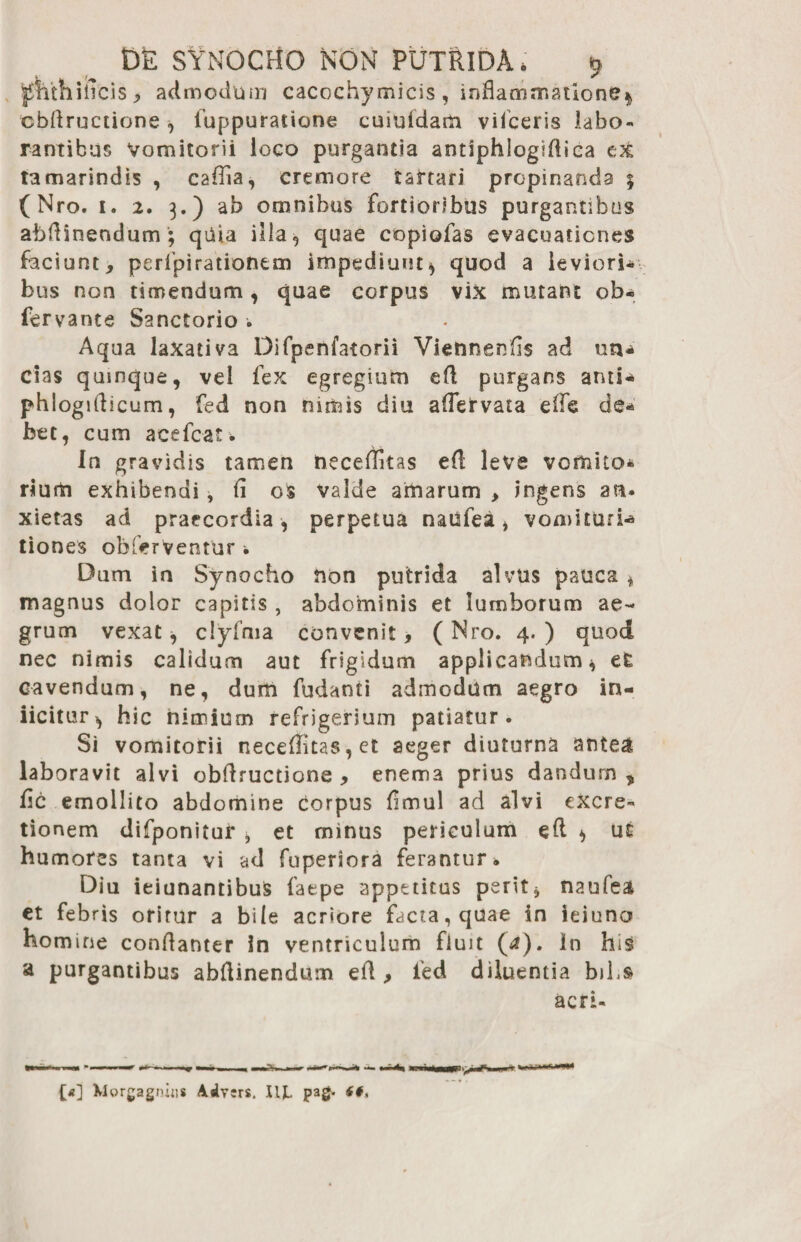 jpithiticis , admodum cacochymicis , inflammatione* cbflructione, luppuratione cuiufdam vifceris labo¬ rantibus Vomitorii loco purgantia antiphlogsflica ex tamarindis , caflia, cremore tartari propinanda ; (Nro. 1. 2. 3.) ab omnibus fortioribus purgantibus abflinendum; quia illa 9 quae copiofas evacuationes faciunt, perfpirationem impediunt* quod a leviori- bus non timendum , quae corpus vix mutant ob- fervante Sanctorio . Aqua laxativa Difpenfatorii Viennenfls ad rm, cias quinque, vel fex egregium efl purgans ami-* phlogiflicum, fed non nimis diu aflervata efle de* bet, cum acefcat. In gravidis tamen neceflitas efl leve vomito* rium exhibendi, fl os valde amarum , ingens an» xietas ad praecordia , perpetua natifea* vomituri-» tiones obferVentur , Dum in Synocho non putrida alvus pauca * magnus dolor capitis , abdominis et lumborum ae¬ grum vexat* clyfma convenit, (Nro. 4.) quod nec nimis calidum aut frigidum applicandum* et cavendum, ne, dum fudanti admodum aegro in- iicitur* hic nimium refrigerium patiatur. Si vomitorii neceflitas, et aeger diuturna antea laboravit alvi cbflructione, enema prius dandum, fle emollito abdomine corpus flmul ad alvi excre- tionem difponitur * et minus periculum eft * ut humores tanta vi ad fuperiora ferantur» Diu ieiunantibuS fatpe appetitus perit* naufea et febris oritur a bile acriore facta, quae in ieiuno homine conflanter in ventriculum fluit (a). In his a purgantibus abflinendum efl , fed diluentia bibs acri- {>] Xlorgagniiis Ailvsrs. IU. pag. <#,
