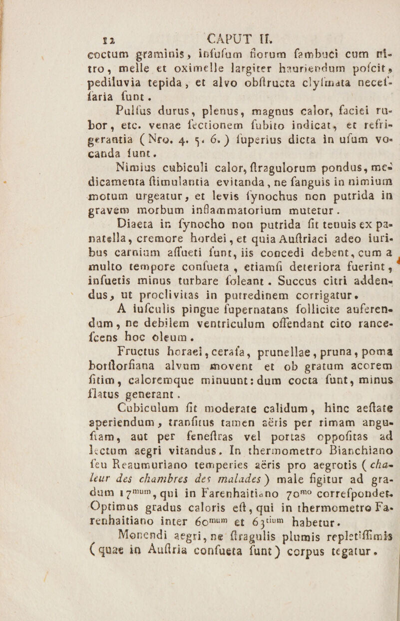 coctum graminis > infufum florum farobuci cum ni¬ tro, meile et oximdle largiter hauriendum pofcit* pediluvia tepida , et alvo oblirueta clyfriuta necet- iaria funt. Pulfus durus, plenus, magnus calor, faciei ru¬ bor, etc. venae lectionem fubito indicat, et refri¬ gerantia ( Nro. 4. 5. 6.) fuperius dicta in ufum vo* canda iunt. Nimius cubiculi calor, firagulorum pondus, me¬ dicamenta ftimulantia evitanda , ne fanguis in nimium motum urgeatur, et levis lynochus non putrida iri gravem morbum inflammatorium mutetur. Diaeta in fynocho non putrida fit tenuis ex pa» natalia, cremore hordei, et quia Aufiriaci adeo turi, bus carnium affueti funt, iis concedi debent, cum a multo tempore confueta , etiamfi deteriora fuerint, infuetis minus turbare foleant. Succus citri adden¬ dus, ut proclivitas in putredinem corrigatur. A iufculis pingue fupernatans follicite auferen¬ dam, ne debilem ventriculum offendant cito rance- fcens hoc oleum . Fructus horaei, cera fa, prunellae, pruna, poma borllorfiana alvum movent et ob gratum acorem fitim, calorcmque minuunt: dum cocta funt, minus fktus generant. Cubiculum fit moderate calidum, hinc aefiate aperiendum, tranfittis tamen seris per rimam angu- ftam, aut per fenefiras vel ponas oppofitas ad l.ctum aegri vitandus. In thermometro Bianchiano feu Reaumuriano temperies aeris pro aegrotis ( cha- leur des chambres des maludes) male figitur ad gra¬ dum i7mum,qui in FarenhaitUno 70™° correfponden Optimus gradus caloris efi,qui in thermometro Fa* renhaitiano inter 6omum et 63“«« habetur. Monendi aegri, ne (tragulis plumis replet‘fiimis (quae in Aufiria confueta funt) corpus tegatur.