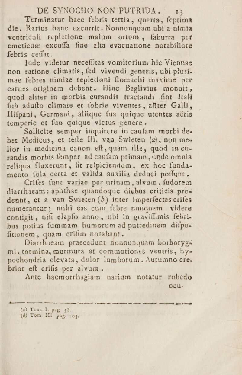 Terminatur haec febris terna, quarta, feptima die. Rarius hanc excurrit. Nonnunquam ubi a nimia ventriculi repletione malum ortum , faburra per emeticum excuffa fine alia evacuatione notabiliore febris ceffat. Inde videtur neceflitas vomitorium hic Viennae non ratione climatis, fed vivendi generis, ubi pluri¬ mae febres nimiae repletioni flomachi maxime per carnes originem debent. Hinc Baglivius monuit, quod aliter in morbis curandis tractandi fint Itali fub adudo climate et fobrie viventes, aliter Galli, Hifpani, Germani, aliique fua quique utentes aeris temperie et fuo quique victus genere » Sollicite semper inquirere in cauiam morbi de* bet Medicus, et tefte Ili. van Swieten (a), non me¬ lior in medicina canon efi,quam ille, quod in cu¬ randis morbis femper ad caufam primam,unde omnia reliqua fluxerunt, fit refpicientlam, ex hoc funda¬ mento fola certa et valida auxilia deduci poflfunt. Crifes lunt variae per urinam , alvum , ludoreoi diarrhaeam: aphthae quandoque diebus criticis pro¬ deant, et a van Swieten (b) inter imperfectas crifes numerantur; mihi eas cum febre nunquam videre contigit, tiifi elapfo anno, ubi in graviffimis febri¬ bus potius fu micam humorum ad putredinem difpo® fitionem, quam crifim notabant. Diarrhieam praecedunt nonnunquam borboryg* mi, tormina, murmura et commotiones ventris, hy¬ pochondria elevata, dolor lumborum . Autumno cre. brior eft crifis per alvum . Ante haemorrhagiam narium notatur rubedo oeu» (а) Tnm, I. pag 53 (б) Totn III pag- 0$.