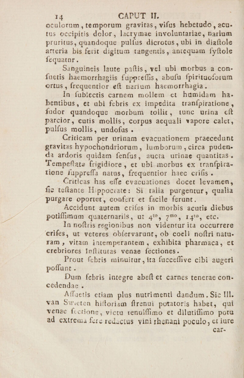 oculorum , temporum gravitas, vifus hebetudo, acu- tus occipitis dolor, lacrymae involuntariae, narium pruritus, quandoque pullus dicrotas, ubi in diaftole arteria bis ferit digitum tangentis, antequam fyliole fequatnr. Sanguineis laute pallis, vel ubi morbus a con- iuetis haemorrhagiis fuppreffis, abufu fpirituofonam ortus, frequentior eft narium haemorrhagia. In fubiectis carnem mollem et hamidam ha¬ bentibus, et ubi febris ex impedita tranfpiratione , indor quandoque morbum tollit, tunc urina eft parcior, cutis mollis, corpus aequali sapore calet, pulfus mollis, uodofus • Criticam per urinam evacuationem praecedunt gravitas hypochondriorum , lumborum , circa puden¬ da ardoris quidam fenfos, aucta urinae quantitas» Tempefl au frigidiore , et ubi morbus ex tranfpira¬ tione iupprefTa natos, frequentior haec erilis . Criticas has effe evacuationes docet levamen, ile teftante Hippocrate: Si talia purgentur, qualia purgare oportet, confert et facile ferunt. Accidunt autem eriles in morbis acutis diebus potiffimum quaternariis, ut 4*°, 7mo, i4to, ete, Io no-lris re-gionibus non videntur ita occurrere crifes, ut veteres obfervarunt, ob coeli nodri natu- lam , vitaro intemperantem , exhibita pharmaca, et crebriores Indituras venae fectiones. Prout febris minuitur, ita fucceflive cibi augeri pofiunt . Dum febris integre abed et carnes tenerae con¬ cedendae . Afluetis etiam plus nutrimenti dandum. Sic 111. van Swneten hidoridm drenui potatoris habet, qui venae fectione, victu tenuidimo et dilutiflimo potu ad extrema fac reducius vini xfasr-ani poculo, et iure