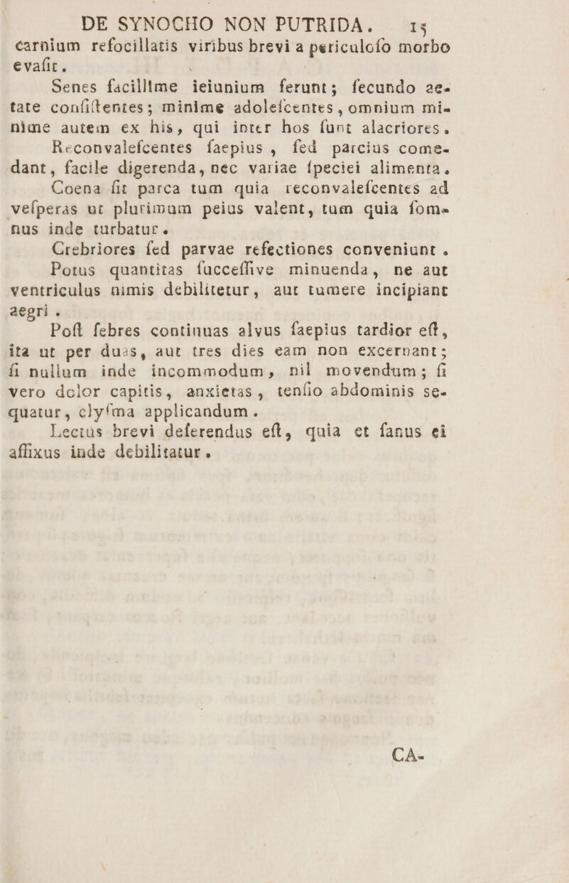 carnium refociliatis viribus brevi a psriculoio morbo evafit. Senes facillime ieiunium ferunt; fecundo ae¬ tate coaddentes; minime adolefctntes, omnium mi¬ nime autem ex his, qui inter hos funt alacriores» Rt convalefeentes faepius , fed parcius come¬ dant, facile digerenda, nec variae fpeciei alimenta» Coena fit parca tum quia leconvalefcentes ad vefperas ut plurimum peius valent, tum quia fom- nus inde turbatur. Crebriores fed parvae refectiones conveniunt • Potus quantitas fucceffive minuenda, ne aut ventriculus nimis debilitetur, aut tumere incipiant aegri . Poft febres continuas alvus faepius tardior eft, ita ut per duas, aut tres dies eam non excernant; ii nullum inde incommodum, nil movendum; fi vero dolor capitis, anxietas, tenfio abdominis se¬ quatur, clyfma applicandum. Lectus brevi deferendus quia st fanus ei affixus inde debilitatur.