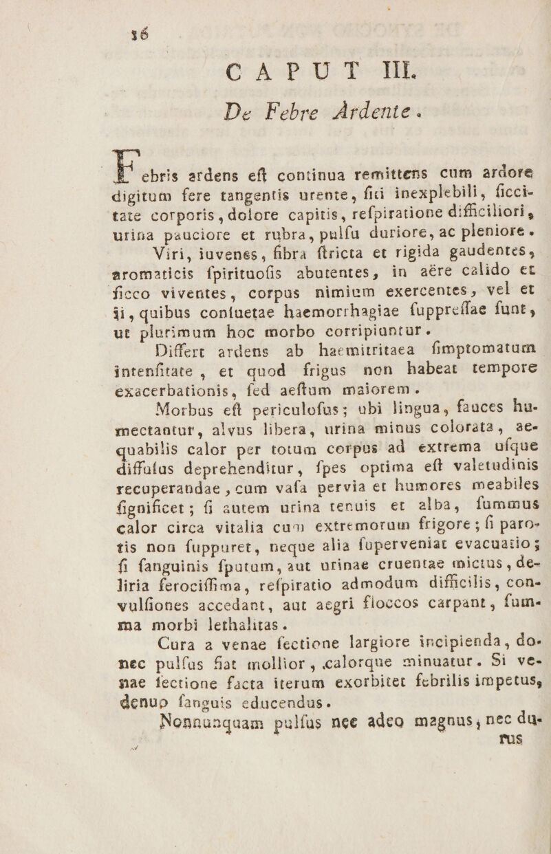 CAPUT III. De Febre Ar dente. JT'ebris ardens eft continua remittens cum ardore digitum fere tangentis urente, fui inexplebili, deci¬ tate corporis , dolore capitis, refpiratione difficiliori , urina pauciore et rubra, pulfu duriore, ac pleniore . Viri, iuven§s, fibra firicta et rigida gaudentes, aromaticis fpirituofis abutentes, in aere calido et ficco viventes, corpus nimium exercentes, vel et 51, quibus conluetae haemorrhagiae fuppreffae funt» ut plurimum hoc morbo corripiuntur • Differt ardens ab haemitritaea fimptomaturn intenfitace , et quod frigus non habeat tempore exacerbationis, fed aefium maiorem. Morbus efi periculofus; ubi lingua, fauces hu- mectantur, alvus libera, urina minus colorata, ae¬ quabilis calor per totum corpus ad extrema uique diffulus deprehenditur, fpes optima eft valetudinis recuperandae , cum vala pervia et humores meabiles fignificet; fi autem urina tenuis et alba, lurmnus calor circa vitalia cum extremorum frigore ; fi paro-? tis non fuppuret, neque alia iuperveniat evacuatio fi fanguinis fputum, aut urinae cruentae mictus, de¬ liria ferociftima, refpiratio admodum difficilis, con- vulfiones accedant, aut aegri floccos carpant, fum- ma morbi lethahtas. Cura a venae fectione largiore incipierida, do- bcc pulfus fiat mollior , .calorque minuatur. Si vc- siae lectione facta iterum exorbitet febrilis impetus, denup fanguis educendus. Noanunquam pulfus nec adeo magnus, nec da- rus *o %