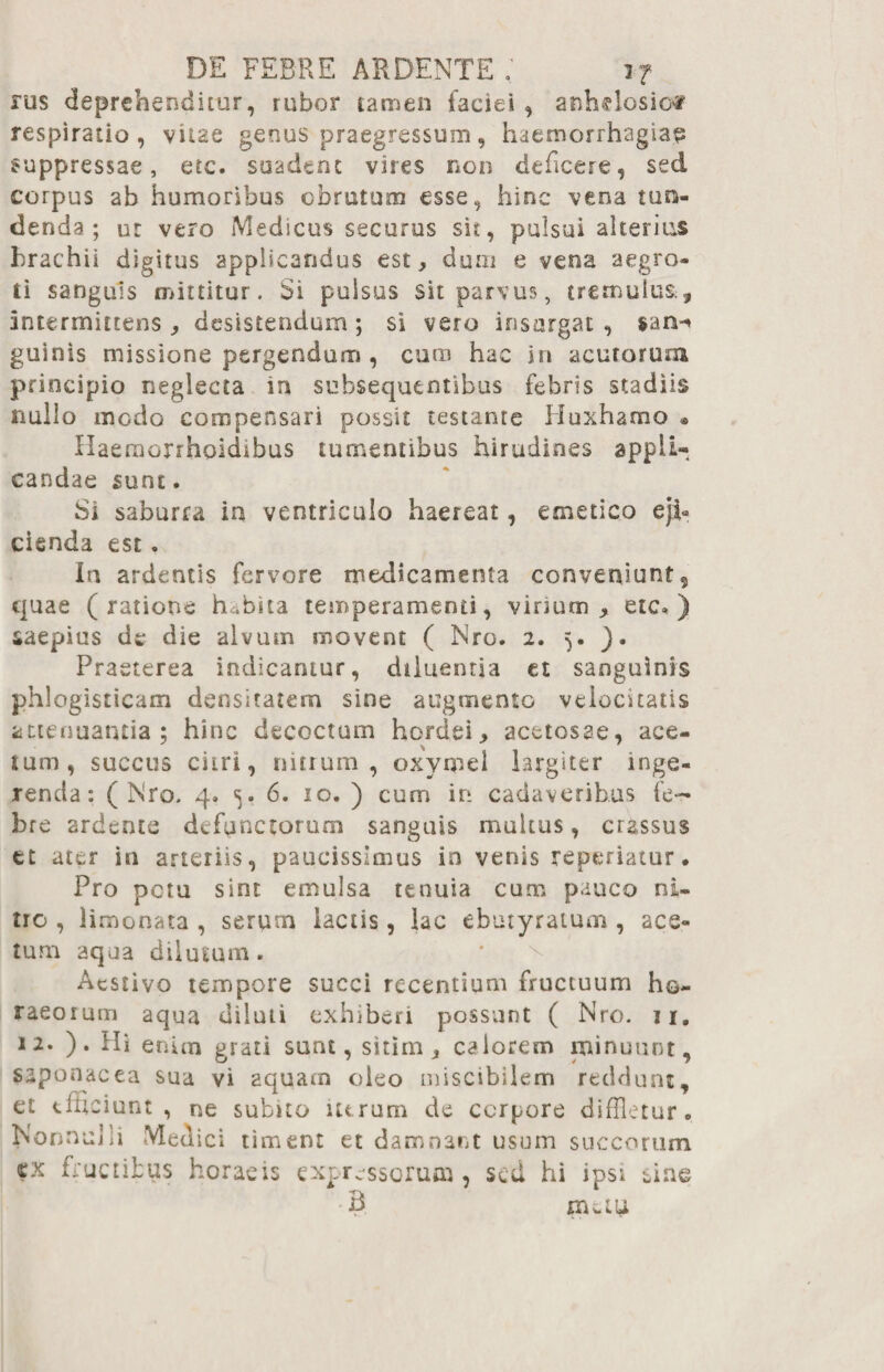rus deprehenditur, rubor tamen faciei , anhelosior respiratio, vitae genus praegressum, haemorrhagiae suppressae, etc. suadent vires non deficere, sed corpus ab humoribus obrutum esse, hinc vena tun¬ denda; ut vero Medicus securus sit, pulsui alterius brachii digitus applicandus est, dum e vena aegro¬ ti sanguis mittitur. Si pulsus sit parvus, tremulus^ intermittens, desistendum; si vero insurgat, $an-« guinis missione pergendum , cmn hac in acutorum principio neglecta in subsequentibus febris stadiis nullo inedo compensari possit testante Huxhamo • Haemonhoidibus tumentibus hirudines appli¬ candae sunt. Si saburra ia ventriculo haereat, emetico eji¬ cienda est. In ardentis fervore medicamenta conveniunt, quae (ratione hfflita temperamenti, virium, etc* ) saepius de die alvum movent ( Nro. 2. 5. ). Praeterea indicamur, diluentia et sanguinis phlogisricam densitatem sine augmento velocitatis attenuantia; hinc decoctum hordei, acetosae, ace¬ tum, succus citri, mtium , oxymel largiter inge¬ renda: (Nro. 4* 5. 6. 10. ) cum in cadaveribus fe¬ bre ardente defunctorum sanguis multus, crassus et ater in arteriis, paucissimus in venis repedatur • Pro petu sint emulsa tenuia cum pauco ni¬ tro , limonata , serurn lactis, lac ebutyratum , aes¬ tum aqua dilutum. Aestivo tempore succi recentium fructuum ho¬ raeorum aqua diluti exhiberi possunt ( Nro. 11. 12. ). Hi enim grati sunt, sitim, calorem minuunt, saponacea sua vi aquam oleo miscibilem reddunt, et efficiunt, ne subito utrum de corpore diffletur. Nonno]>1 Medici timent et damnant usum succorum cx fructibus horaeis expressorum , sed hi ipsi B nutu eme