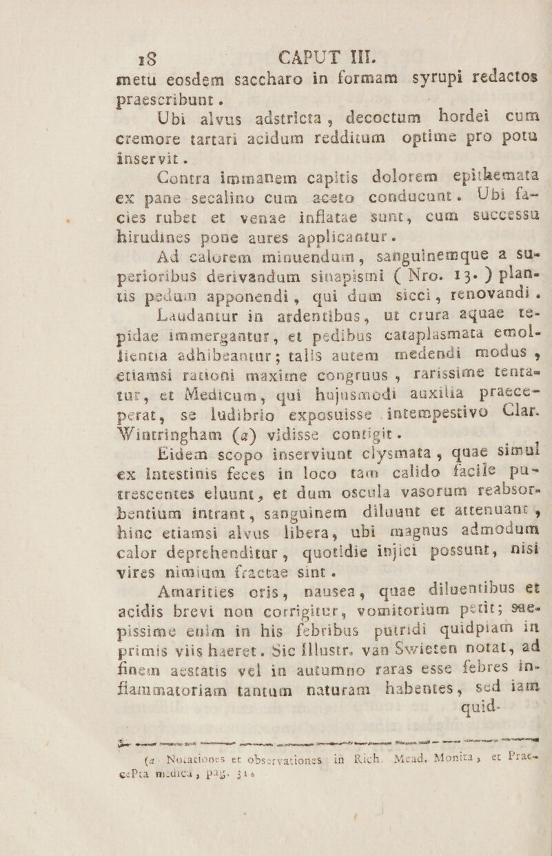 metu eosdem saccharo in formam syrupi redactos praescribunt. Ubi alvus adstricta , decoctam hordei cum cremore tartari acidam redditum optime pro pota inservit. Contra Immanem capitis dolorem epithemata ex pane secalino cum aceto conducunt. Ubi fa¬ cies rubet et venae inflatae sunt, eam successu hirudmes pone aures applicantur. Ad calorem minuendum , sangulnemque a su» pexioribus derivandum sinapismi ( Nro. 13.) plan¬ tis pedum apponendi , qui dum sicci, renovandi • Laudantur in ardentibus, ut crura aquae te¬ pidae immergantur, et pedibus cataplasmata emol¬ lientia adhibeantur; talis autem medendi modus , etiamsi rationi maxime congruus , rarissime tenta® tur, et Medicum, qui hujusmodi auxilia praece¬ perat, se ludibrio exposuisse intempestivo Clar. Y/iruringhatn («) vidisse contigit. Eidem scopo inserviunt clysmata , quae simul ex intestinis feces in loco tam calido facile ^ pu¬ trescentes eluunt, et dum oscula vasorum reabsor- flentium intrant, sanguinem diluunt et attenuant , hinc etiamsi alvus libera, ubi magnus admodum calor deprehenditur, quotidie injici possunt, nisi vires nimium fractae sint. Amarities oris, nausea, quae diluentibus et acidis brevi non corrigitur, vomitorium petit; sae¬ pissime enim in his febribus putridi quidpsatn in primis viis haeret. Sic Olustr* van Swieten notat, ad finem aestatis vel in autumno raras esse febres in¬ flammatoriam tantum naturam habentes, sed iam quid- (a Notationes et observationes in llich Mead. Monita, eePra m.cuca , patj, 314 et Prae-.