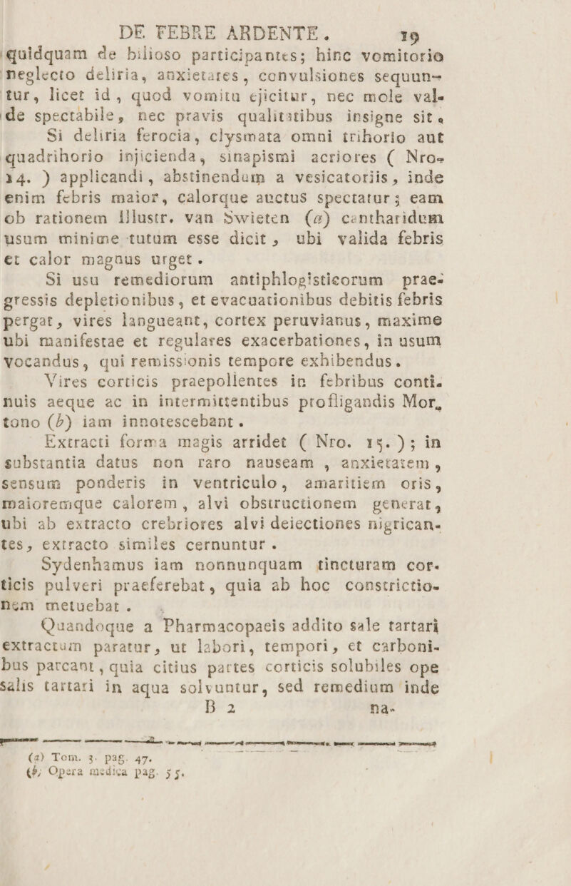 qaidquam de bilioso participantes; hinc vomitorio neglecto deliria, anxietates, convulsiones sequun~ tur, licet id, quod vomitu ejicitur, nec mole val¬ de spectabile, nec pravis qualitatibus insigne sit 0 Si debria ferocia, ciysrnata omni trihorio aut quadrihorio injicienda, sinapismi acriores ( Nro» 14. ) applicandi , abstinendam a vesicatoriis, inde enim febris maior, calorque auctus spectatur; eam ob rationem llluscr. van JSwieten (a) cantharidum usum minime tutum esse dicit , ubi valida febris et calor magnus urget. Si usu remediorum antiphlogistisorum prae¬ gressis depletionibus, et evacuationibus ciebitis febris pergat, vires langueant, cortex peruviartus, maxime ubi manifestae et regulares exacerbationes, in usum Vocandus, qui remissionis tempore exhibendus. Vires corticis praepollentes in febribus conti- nuis aeque ac in intermittentibus profligandis MorM tono (£) iam innotescebant. Extracti forma magis arridet ( Nro. 15. ); in substantia datus non raro nauseam , anxietatem , sensum ponderis in ventriculo, amaritiem oris, rnaioremque calorem, alvi obstructionem generat, ubi ab extracto crebriores alvi dejectiones nigrican¬ tes, extracto similes cernuntur . Sydenhamus iam nonnunquam tincturam cor¬ ticis pulveri praeferebat, quia ab hoc constrictio¬ nem metuebat . Quandoque a Pharmacopaeis addito sale fartarl extractum paratur, ut labori, tempori, et carboni¬ bus parcant, quia citius partes corticis solubiles ope salis tartari in aqua solvuntur, sed remedium inde 13 2 na» (2) Toni. 3. pag. 47. (K Opera msdiga pag 55.
