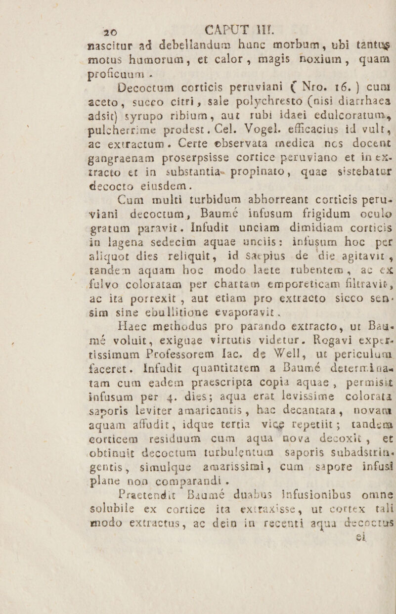 nascitur a<3 debellandum hanc morbum, ubi tantis motus hamorum, et calor, magis noxium, quam proficuum Decoctum conicis peruviani £ Nro. 16. ) cum aceto, succo citri, sale polychresto (nisi diarrhaea adsit} syrupo ribium, aut rubi Idaei edulcoratum, pulcherrime prodest. Cei. Vogel. efficacius id vult, ac extractum . Certe ebservata medica nes docent gangraenam proserpsisse cortice peruviano et in ex¬ tracto tt in substantia-propinato, quae sistebatur decocto eiusdem. Cum multi turbidum abhorreant corticis peru- viani decoctum, Baunae infusum frigidum oculo gratum paravit. Infudit unciam dimidiam corticis in lagena sedecim aquae unciis:- infusum hoc per aliquot dies reliquit, id saepius de die agitavit , tandem aquam hoc modo laete rubentem , ac ex fulvo coloratam per chartam emporeticam filtravif, ac ita porrexit , aut etiam pro extracto sicco sen- sim sine ebullitione evaporavit. Haec methodus pro parando extracto, ut Baut- nie voluit, exiguae virtutis videtur. Rogavi exper¬ tissimum Professorem lac. de Well, ut periculum faceret, infudit quantitatem a Baunae- determina* tam cum eadem praescripta copia aquae , permisU infusum per 4. dies.; aqua erat levissime colorata saporis leviter amaricantis , hac decantata , novam aquam affudit, idque tertia viae repetiit; tandem corticem residuum cum aqua nova decoxit , et obtinuit decoctum turbulentum saporis subadstrint* gentis, simul que amarissimi, cum sapore infusi plane non comparandi . Praetendd Baume duabus Infusionibus omne solubile ex cortice ita extraxisse, ut cortex tali modo extractus, ac dein in recenti aqua decoctus ei