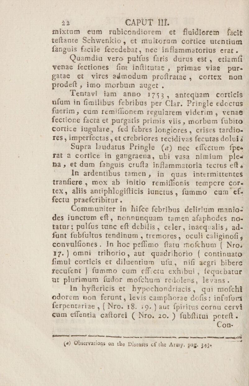 mixtum eum rubicondiorem et fluidiorem facit tefiance Schwenkio, et multorum cortice utentium fanguis facile fecedebat, nec inflammatorius erat. Quam di a vero- pulfus fatis durus est , etiamfi venae fectiones fint inflitutae * primae viae pur¬ gatae et vires admodum proilratae ^ cortex non prode fi* imo morbum auget . Tentavi iam anno 1753, antequam corticis nfurn in firailibus febribus per Clar. Pringle edoctus fuerim* cum remflfionem regularem viderim, venae fecnone facta et purgatis primis viis* morbum fubito cortice iugulare , fed febres longiores, crises tardio¬ res, imperfectas, et crebriores recidivas fecutas doluia Supra laudatus Pringle (a) nec effectum fpe- rat a cortice in gangraena, ubi vasa nimium ple¬ na* et duro fanguis erufla inflammatoria tectus efl« In ardentibus tamen * m quas intermittentes franfiere , mox ab initio remiffienis tempore cor¬ tex, aliis antiphlogifticis iunctus , fumrno cuna‘ef¬ fectu praeferibitur. Communiter in hifce febribus delirium manio- des i unctum eft, nonnunquam tamen afaphodes no¬ tatur; pulfus tunc eft debilis, celer, inaequalis* a ci¬ tu nt fubfultus tendinum , tremores, oculi caltginofi* convulfiones . In hoc peflimo fiatu Jtiofchum ( Nro<* 17.) ornoi trihorio, aut quadrihorio ( continuato fimul corticis et diluentium ufu , nifi aegri bibere recufent ) fummo cum effectu exhibui , (equebatur nt plurimum fudor mofchum redolens, levans. In hyflericis. et hypochondriacis , qui mofchi odorem non ferunt, levis camphorae defis: infufurri ferpentariae , ( Nro. 18. } aut fpiritus cornu cervi cum effentia caftorei ( Mro. 20. ) fubflitui poteft . Coti' Observations vn the Diseases cf the Arsny. pag. 34^*