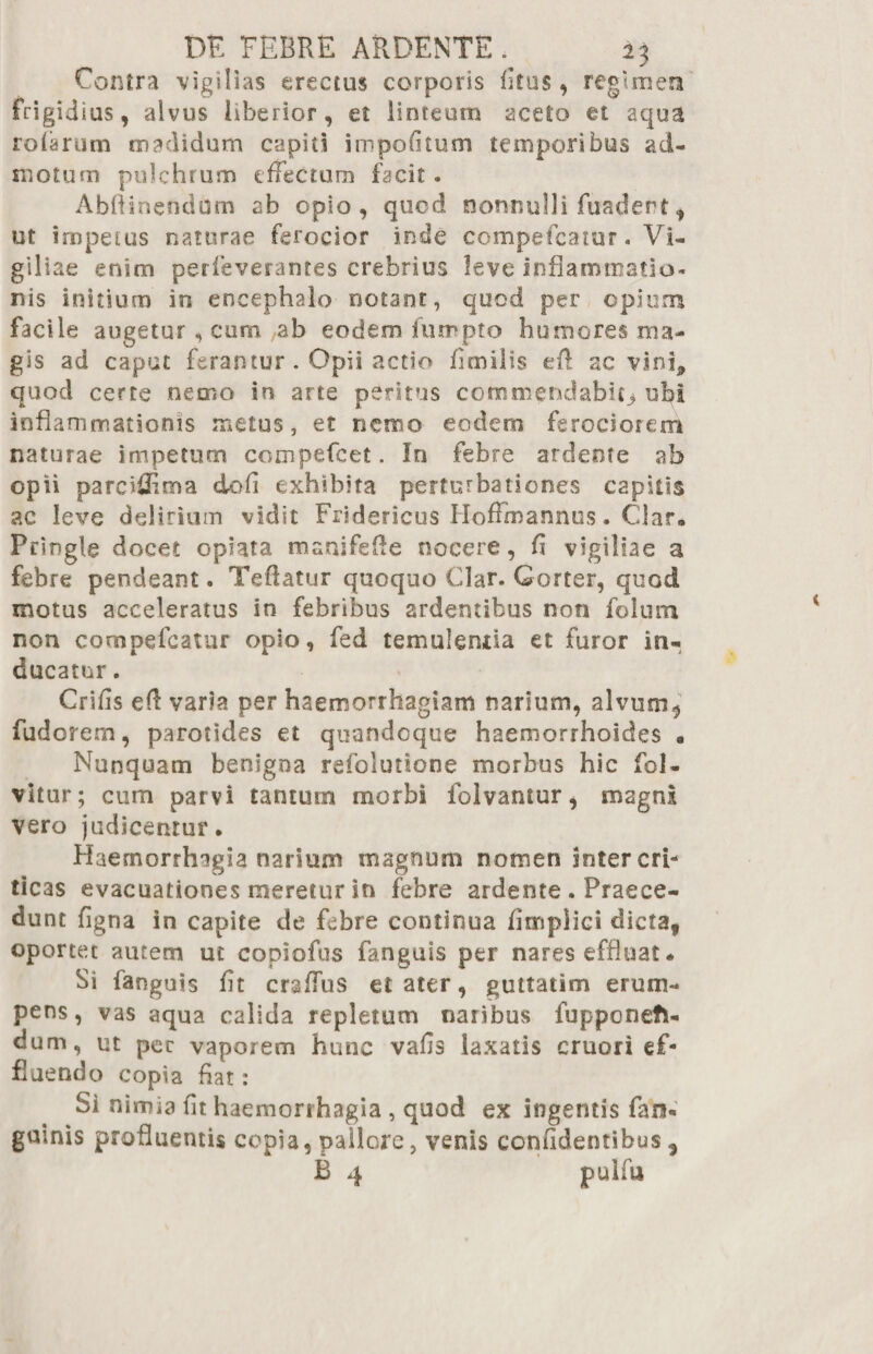 Contra vigilias erectus corporis litus, regimen frigidius, alvus liberior, et linteum aceto et aqua rofarum madidum capiti impolitum temporibus ad¬ motum pulchrum effectura facit. Abftinendom ab opio, quod nonnulli fuadert, ut impetus naturae ferocior inde ccmpefcatur. Vi¬ giliae enim perfeverantes crebrius leve inflammatio¬ nis initium in encephalo notant, quod per opium facile augetur , cum ab eodem lurapto humores ma¬ gis ad caput ferantur . Opii actio fimilis eff ac vini,, quod certe nemo in arte peritus commendabit^ ubi inflammationis metus, et nemo eodem ferociorem naturae impetum compefcet. In febre ardeme ab opii parciiflma dofi exhibita perturbationes capitis ac leve delirium vidit Fridericus Hoffmannus. Clar. Pringle docet opiata manifefle nocere, fi vigiliae a febre pendeant. Teflatur quoquo Clar. Gorter, quod motus acceleratus in febribus ardentibus non folum non compefcatur opio, fed temulentia et furor in¬ ducatur . Crifls eft varia per haemorrhagiam narium, alvum* fudorem, parotides et quandoque haemorrhoides • Nunquam benigna refolutione morbus hic fol- vitur; cum parvi tantum rnorbi lblvantur, magni vero judicentur. Haemorrhagia narium magnum nomen inter cri¬ ticas evacuationes meretur in febre ardente . Praece¬ dunt figna in capite de febre continua fimpiici dicta, oportet autem ut copioftis fanguis per nares effluat. Si fanguis fit craffus et ater, guttatim erum¬ pens, vas aqua calida repletum naribus fupponefi- dum, ut pec vaporem hunc vafls laxatis cruori ef¬ fluendo copia flat: Si nimia fit haemorrhagia , quod ex ingentis fan- guinis profluentis copia, pallore, venis confidentibus ,