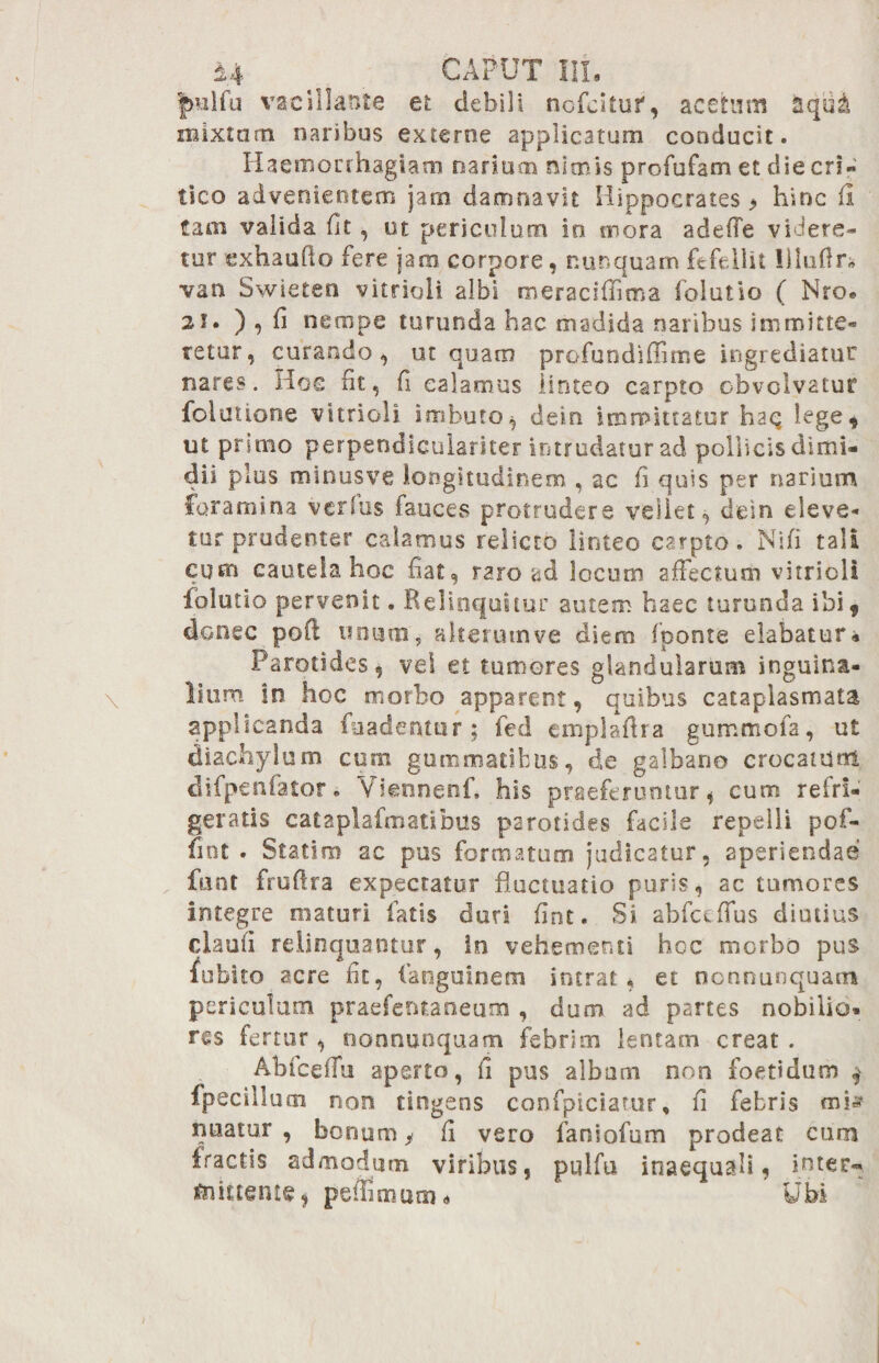 fmlfu vacillante et debili nofcitur, acetum aqui mixtam naribus externe applicatum conducit. Haemorrhagiam narium nimis profufam et die eri- tico advenientem jam damnavit Hippocrates > hinc fi tam valida fit, ut periculum in mora adeffe videre¬ tur exhaufto fere jam corpore, nunquam fefellit liluflr* van Swieten vitrioli albi meraciffima foiutio ( Nro. 2i. ) , fi nempe turunda hac madida naribus immitte¬ retur, curando, ut quam profundiffime ingrediatur nares. Hoc fit, fi calamus linteo carpto obvolvatur folultorie vitrioli imbuto^ dein immittatur haq lege, ut primo perpendlculariter intrudatur ad pollicis dimi¬ dii plus minusve longitudinem , ac fi quis per narium foramina verius fauces protrudere vellet, dein eleve¬ tur prudenter calamus relicto linteo carpto. Ni fi tali cum cautela hoc fiat, raro ad locum affectum vitrioli foiutio pervenit. Relinquitur autem haec turunda ibi, donec poft unum, alterum ve diem fponte elabatur* Parotides, vei et tumores glandularum inguina¬ lium in hoc morbo apparent, quibus cataplasmata applicanda fuadentur ; fed cmpjafira gummofa, ut diachylum cum gummatibus, de galbano crocatum difpenfator. Yiennenf* his praeferuntur * cum refri¬ geratis cataplafmatibus parotides facile repelli pof- fmt . Statim ac pus formatum judicatur, aperiendae fuot fruflra expectatur fluctuatio puris, ac tumores integre maturi fatis duri fint. Si abfceffus diutius claufi relinquantur, in vehementi hcc morbo pus fubito acre fit, fanguinem intrat, et nonnunquan* periculum praeferitaneum , dum ad partes nobilio¬ res fertur , nonnunquam febrim lentam creat . Abfceffu aperto, fi pus albam non foetidum $ fpecillum non tirtgens confpiciarur, fi febris mte nuatur, bonum* fi vero faniofum prodeat cum fractis admodum viribus, pulfu inaequali, inter- mittente, pefFimam* Ubi