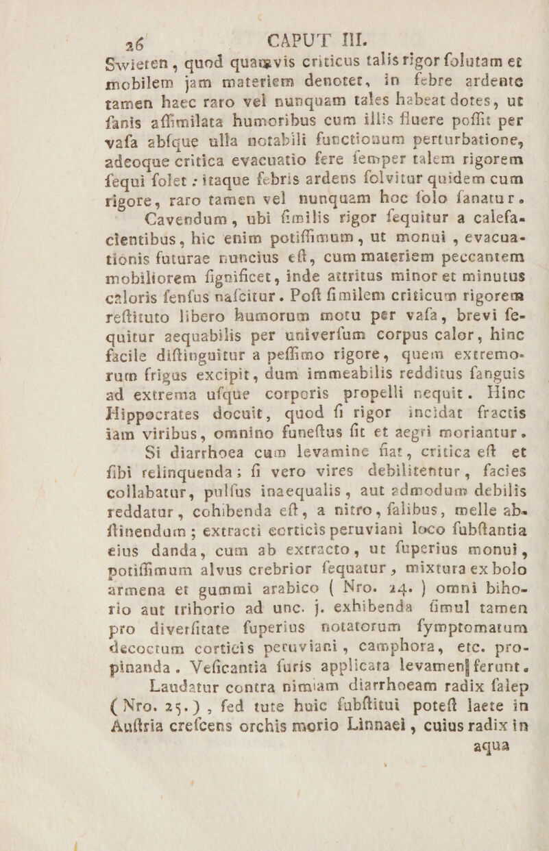 Swieren , quod quacgvis criticus talis rigor folutam et mobilem jam materiem denotet, sn febre ardemo nmtn haec raro vel nunquam tales habeat dotes, ut fanis affimilata humoribus cum iliis fluere poffit per vafa abfque ulla notabili functionum perturbatione, adeoque critica evacuatio fere femper talem rigorem fequi folet ,* itaque febris ardens foivitur quidem cum rigore, raro tamen vel nunquam hoc fola fanatur» Cavendum, ubi (imilis rigor fequitur a calefa¬ cientibus, hic enim potiffimum, ut monui , evacua¬ tionis futurae nuncius eft, cum materiem peccantem mobiliorem fignificet, inde attritus minoret minutus caloris fenfus nafditur. Pofi fimilem criticum rigorem refiituto libero humorum motu per vafa, brevi fe¬ quitur aequabilis per univerfum corpus calor, hinc facile diftinguitur a peffimo rigore, quem extremo* ruro frigas excipit, cfum immeabitis redditus fanguis ad extrema ufqtle corporis propelli nequit. Hinc Hippocrates docuit, quod fi rigor incidat fractis iatn viribus, omnino funeftus fit et aegri moriantur» Si diarrhoea cum levamine fiat, critica efi et fibi relinquenda; fi vero vires debilitentur, facies collabatur, pulfus inaequalis, aut admodum debilis reddatur, cohibenda eft, a nitro, falibus, meile ab- ilinendum ; extracti corticis peruviani loco fubftantia eius danda, cum ab extracto, ut fuperius monui, potiffimum alvus crebrior (equator <, mixtura ex bolo afmena et guoimi arabico ( Nro. 24. ) omni bibo- rio aut trihorio ad unc. j. exhibenda fimul tamen pro diverfitate fuperius notatorum fymptomatum decoctum corticis peruviani, camphora, ere. pro¬ pinanda. Veficantia furis applicata levamenj ferunt« Laudatur contra nimiam diarrhoeam radix falep ( Nro. 25.) , fed tute huic fubftitui poteft laete in Auftria crefcens orchis morio Linnaei, cuius radix in aqua