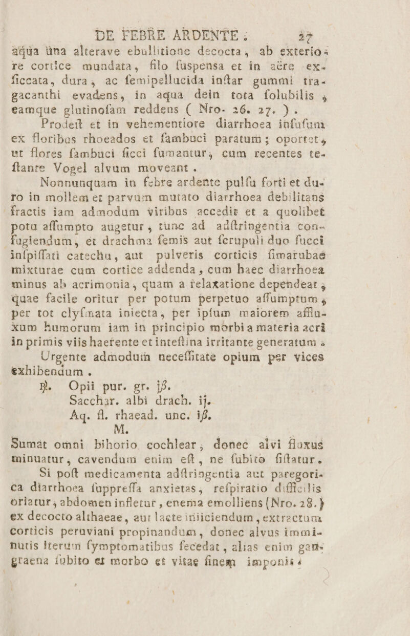 aqua lina alterave ebullitione decocta, ab exterio¬ re conice mundata, filo fuspensa et in aere ex- ficcata, dura, ac femipellucida indar gumrtii tra¬ gacanthi evadens, in aqua dein tota folubilis * eam que glutinofam reddens ( Nro* 26. 27* ) , Proletl et in vehementiore diarrhoea iofufuru ex floribus rhoeados et famboci paratum; oportet* ut flores fambuci ficct fumantur, cum recentes te- flanre Vogel alvum moveant . Nonnutiquam iu febre ardente pulfu forti, et du¬ ro in mollem et parvum mutato diarrhoea debilitans fractis iam admodum viribus accadit et a quolibet potu aflumpto augetur, tunc ad adftringentia con¬ fugiendum, et drachma femis aut fcrupuli duo fucci infpifTati catechu, aut pulveris corticis fimarubad mixturae cum cortice addenda, cum haec diarrhoea minus ab acrimonia, quam a relaxatione dependeat9 quae facile oritur per potum perpetuo a (Tum pruni * per tot clyfmata iniecta, per i pium maiorem affla- xum humorum iam in principio morbi a materia acri in primis viis haerente et inteftina irritante generatum o Urgente admodum neceflkate opium per vices «xhibeodum . Opii pur. gr. Sacchar. albi drach. ij. Aq. fl. rhaeadL unc. M. Sumat omni bihorio cochlear ? donec alvi fluxus minuatur, cavendum enim efl , ne fubit® fifiatur* Si pofl medicamenta adfiringentia aut psregori- ca diarrhoea fiuppreffa anxietas, refpiratio difficilis oriatur, abdomen infletur, enema emolliens (Nro. 28.) ex decocto althaeae, aur lacte injiciendum , extractum corticis peruviani propinandum, donec alvus immi¬ nutis iterum fymptomatibus fecedat, alias enim gaU-