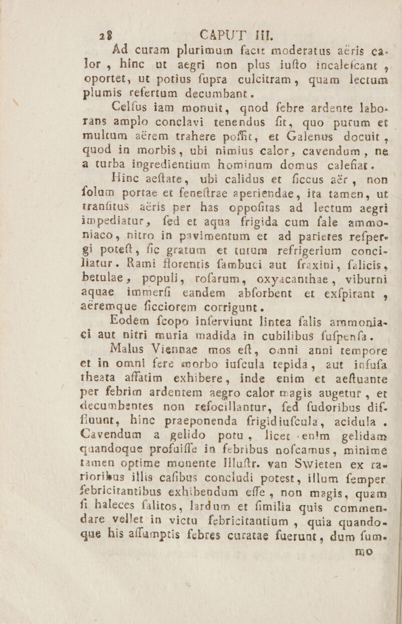 2% CAPUT III* Ad curam plurimum facti moderatus aeris ca¬ lor , hinc ut aegri non plus iufio mcalefcant , oportet, ut potius fupra culcitram, quam lectum plumis refertum decumbant. Celius iam monuit, qnod febre ardente labo¬ rans amplo conclavi teoeruius fle, quo purum et multum aerem trahere pofnt, et Galenus docuit , quod in morbis, ubi nimius calor, cavendum, ne, a turba ingrediendum hominum domus calebat. Hinc aeftate, ubi calidus et ficcus aer, non folum portae et feoeftrae aperiendae, ita tamen, ut tranlitus aeris per has oppofitas ad lectum aegri impediatur, fed et aqua frigida cum fale ammo- niaco, nitro in pavimentum et ad parietes refper* gi poteft, fic gratum et eurum refrigerium conci- liatur. Rami florentis fambuei aut fraxini, falicis, betulae, populi, rofarum, oxyacahthae, viburni aquae immerfi eandem abforbent et exfpirant , aeremque iicciorem corrigunt. Eodem fcopo inferviunt lintea falis ammonia- €l aut nitri muria madida in cubilibus fufpenfa. Malus Viennae mos eft, omni anni tempore et in omni fere snoibo iufcula tepida , aut infufa theata affatim exhibere, inde enim et aefluante per febrim ardentem aegro calor magis augetur , et decumbentes non refocillantur, fed fudoribus dif¬ fluunt, hinc praeponenda frigidiufcula, acidula . Cavendum a gelido potu, licet *en*m gelidam quandoque profaifie in febribus nofcarnus, minime tamen optime monente IHuflr. van Swieten ex ra¬ rioribus illis cafibus concludi potest, illum femper febricitantibus exhibendum effe , non magis, quam fi haleces faiitos, lardum et bmilia quis commen¬ dare vehet in victu febricitandum , quia quando¬ que his ailumptis febres curatae fuerunt, dum fuca¬ tu o