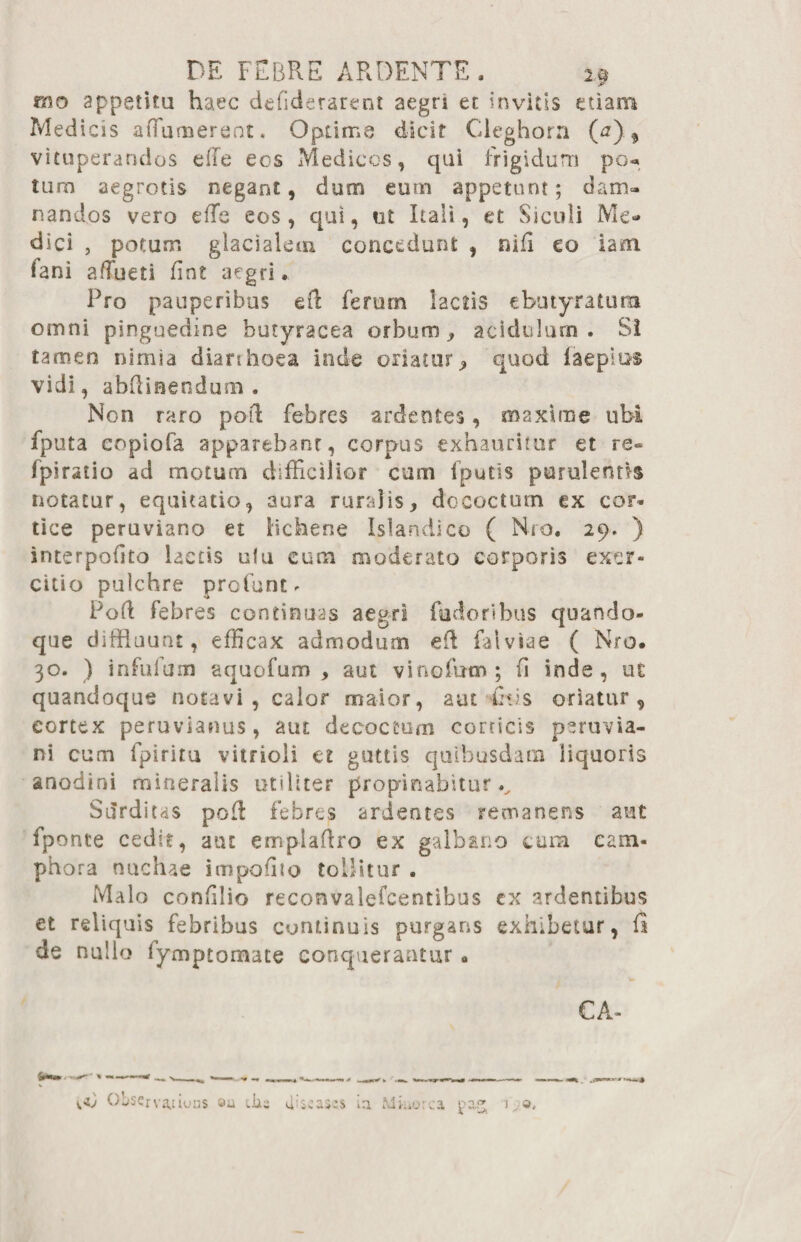 rno appetita haec defiderarent aegri et invitis etiam Medicis aiTumereot. Optime dicit Cleghora (a) * vituperandos effe eos Medicos, qui frigidum po« tum aegrotis negant, dum eum appetunt; dam¬ nandos vero effe eos, qui, ut Itali, et Siculi Me¬ dici , potam glacialem concedunt , nifi eo iam fani affueti fint aegri. Pro pauperibus eft ferum lactis ebutyratura omni pinguedine butyracea orbum , acidulum. SI tamen nimia diarihoea inde oriatur j, quod laeplus vidi, abRiaendum . Non raro pod febres ardentes, maxime ubi fputa copiofa apparebant, corpus exhauritur et re- fpiratio ad motum difficilior cum fputis purulentis notatur, equitatio, aura ruralis, dococtum ex con¬ tice peruviano et lichene Islandico ( Nro. 29. ) interpofito laccis uta cum moderato corporis exer¬ citio pulchre profunt - Poft febres continuas aegri fudoribus quando¬ que diffluunt, efficax admodum eil falviae ( Nro. 30. ) infulam aquofum , aut vinofum ; (1 inde, ut quandoque notavi, calor maior, aut £v.s oriatur , cortex peruvianus, aut decoctum corticis peruvia- ni cum lpiritu vitrioli et guttis quibusdam liquoris anodini mineralis utiliter propinabitur.. Surditas pofl febres ardentes remanens aut fponte cedit, aut em-plaftro ex galbano cum cam- phora nuchae impoffio tollitur . Malo confilio reconvalefcentibus cx ardentibus et reliquis febribus continuis purgans exhibetur, fi de nullo fymptomate conquerantur. CA-