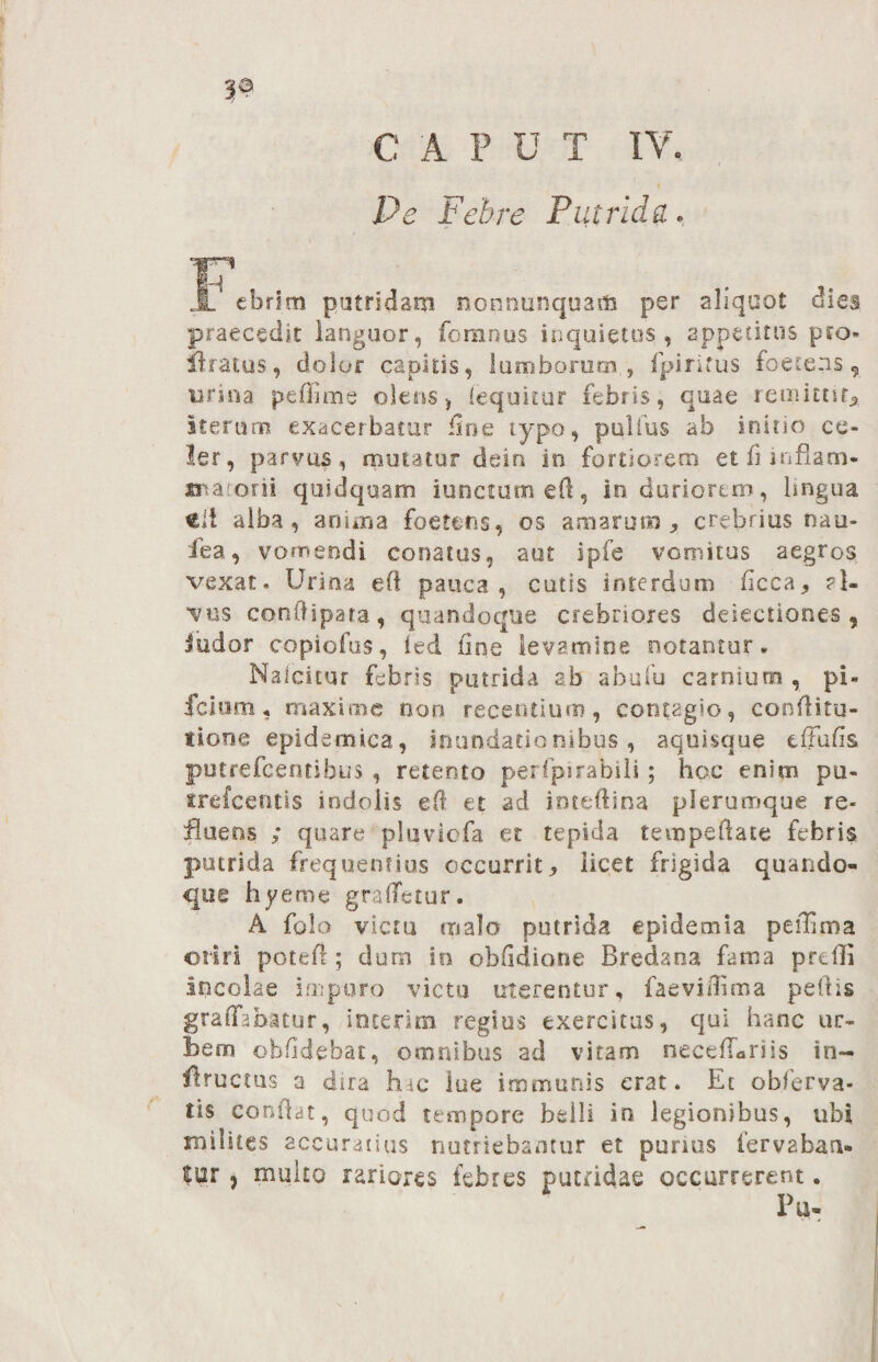 33 € A P U T IV. Pe Febre Putridae 3F*cbrim putridam nonrmnqua* per aliquot dies praecedit languor, ierimus inquietos, appetitus pto- liratus, dolor capitis, lumborum,, fpiritus foetens 9 urina peffime olens } iequitur febris, quae remittit* iterum exacerbatur line typo, pullus ab initio ce¬ ler, parvas, mutatur deio in fortiorem et fi inflam- matorii quidquam iunctum eft, in duriorem, lingua eii alba, anima foeteris, os amarum* crebrius nau- lea, vomendi conatus, aut ipfe vomitus aegros vexat- Urina eft pauca, cutis interdum ficca* al¬ vus conftipata, quandoque crebriores dejectiones , indor copiofus, ied fine levamine notantur. Nalcicur febris putrida ab abufu carnium , pi- fcium, maxime non recentium, contagio, conditu- «Ione epidemica, inundationibus, aquisque tfjufis putrefeentibus , retento perfpirabili; hoc enim pu- trefeentis indolis eft et ad inteflina plerumque re- fluens ; quare pluviefa et tepida tecnpeftate febris putrida frequentius occurrit* licet frigida quando¬ que hyeme graffetur. A folo victu malo putrida epidemta peihma oriri poteft; dum in obfidione Bredana fama preffi incolae Impuro victa uterentur, faeviilima pellis graffabatur, incerim regius exercitus, qui hanc ur¬ bem obhdebat, omnibus ad vitam necefLriis in— flructus a dira hac lue immunis erat. Et obferva- tis condat, quod tempore belli in legionibus, ubi milites accuratius nutriebantur et purius fervaban- |ur, multo rariores febres putridae occurrerent. Fu-