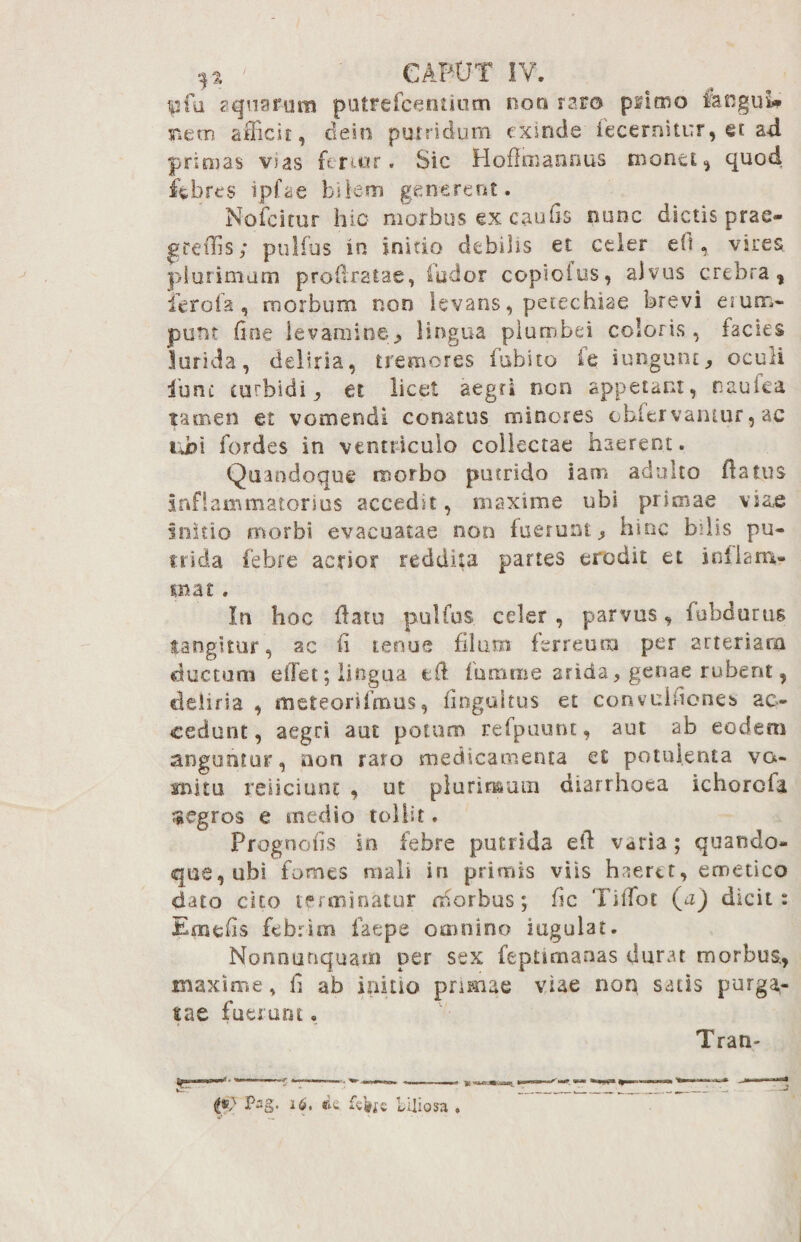 pfa aquarum putrefcentium non raro piimo fangul* mem afficit, dein putridum exinde iecernitur, et ad primas vias ferior. Sic Hoflmannus monet, quod febres ipfae bilem generent. Nofcitur hio morbus ex caufis nunc dictis prae- greffis; pulfus in initio debilis et celer e(t, vires plurimum profestae, fodor copioius, alvus crebra, ferofa, morbum non levans, petechiae brevi erum¬ punt fine levamine> lingua plumbei coloris, facies larida, deliria, tremores Cubito fe iungunt, oculi ibnc turbidi, et licet aegri non appetant, nautea tamen et vomendi conatus minores oblervantur, ac ubi fordes in ventriculo collectae haerent. Quandoque morbo putrido iam adulto flatus Inflammatorius accedit, maxime ubi primae viae Initio morbi evacuatae non fuerunt $ hinc bilis pu¬ trida febre acrior reddita partes erodit et inflam¬ ma t. In hoc fatu pulfus celer , parvus, fubdutus tangitur, ac fi tenue filum ferreum per arteriam ductum eilet; lingua tft fumtiie arida, genae rubent, deliria , flneteorifmus, fingaltus et convuifiones ac¬ cedunt, aegri aut potum refpuunt, aut ab eodem anguntur, non raro medicamenta et potulenta vo¬ mitu reficiunt , ut plurimum diarrhoea ichorcfa aegros e medio tollit. Progoofis in febre putrida efi vatia; quando- que, ubi fomes mali iri primis viis haeret, emetico dato cito terminatur morbus; fic TilTot (a) dicit: Ernefis febrim faepe omnino iugulat. Nonnutiquam per sex feptimanas durat morbus., maxime, fi ab initio primae viae non satis purga¬ tae fuerunt, l*> 16. iis biliosa Tram