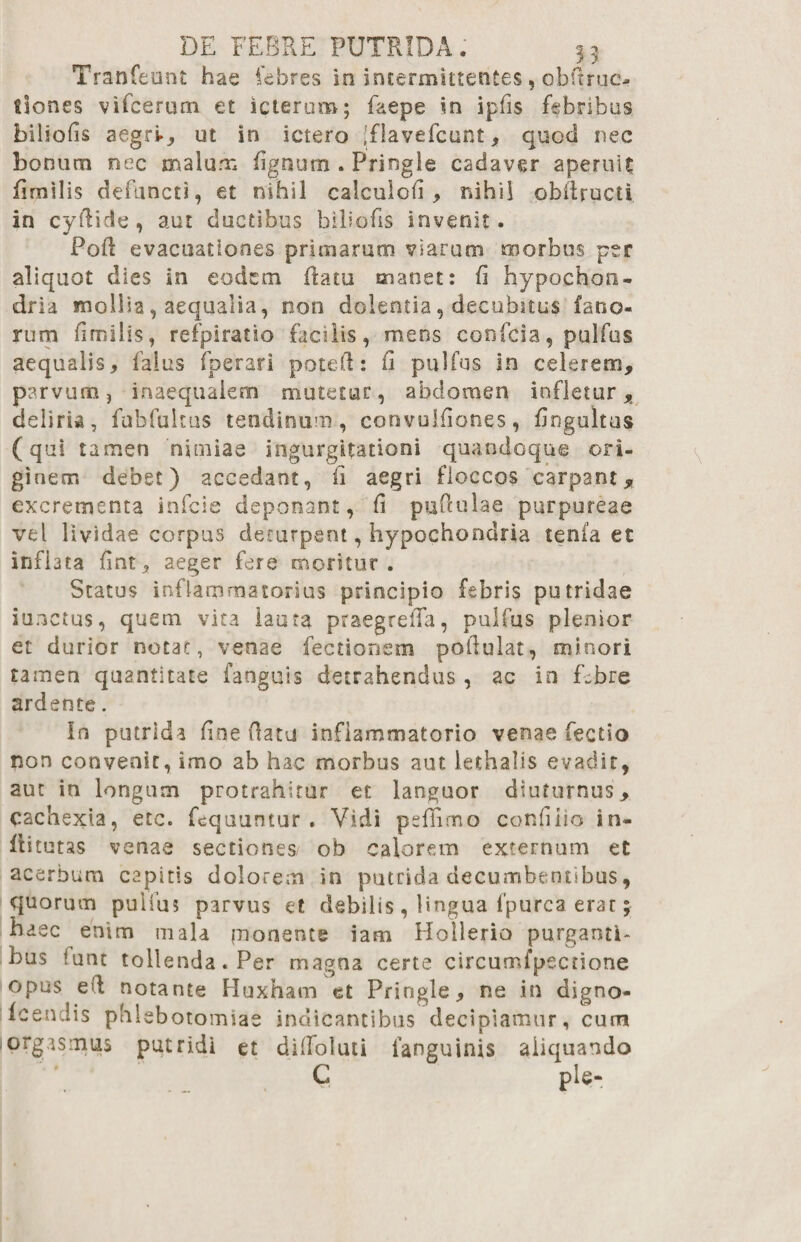 Tranfeoiit hae febres in intermittentes, obftruc- tiones vifcerum et icterum; faepe in ipfis febribus biliofis aegri., ut in ictero Iflavefcunt, quod nec bonum nec malum figntim . Pringie cadaver aperuit fimilis defuncti, et nihil calculofi , nihil obilructi in cyftide, aut ductibus biliofis invenit. PoR evacuationes primarum viarum morbus per aliquot dies in eodem flatu manet: fi hypochon¬ dria mollia, aequalia, non dolentia, decubitus fano¬ rum fimilis, refpiratio facilis, meos confcia, pulfos aequalis, faius fperari potefi: fi pulfus in celerem, parvum, inaequalem mutetur, abdomen infletur, deliria, fubfuitus tendinum, convulfiones, fiogultus (qui tamen nimiae ingurgitationi quandoque ori¬ ginem debet) accedant, fi aegri floccos carpant, excrementa infcie deponant, fi pufiulae purpureae vel lividae corpus deturpent, hypochondria tenla et inflata fint, aeger fere moritur. Status inflammatorius principio febris putridae iunctus, quem vita lauta praegreila, pulfus plenior et durior notat, venae fectionem poftulat, minori tamen quantitate faoguis detrahendus , ac in f,;bre ardente. In putrida fine (latu inflammatorio venae fectio non convenit, imo ab hac morbus aut lethalis evadit, aut in longum protrahitur et languor diuturnus, cachexia, etc. fcquuntur . Vidi peffimo confido in- fritutas venae sectiones ob calorem externum et acerbum capitis dolorem in putrida decumbentibus, quorum pulfus parvus et debilis , lingua fpurca erat y haec enim mala pionente iam Hollerio purganti¬ bus funt tollenda. Per magna certe circumfpectione opus e ii notante Huxham et Pringie, ne in digno- fcendis phlebotomiae indicantibus decipiamur, cum orgasmus putridi et diflfoluti fanguinis aliquando C ple-