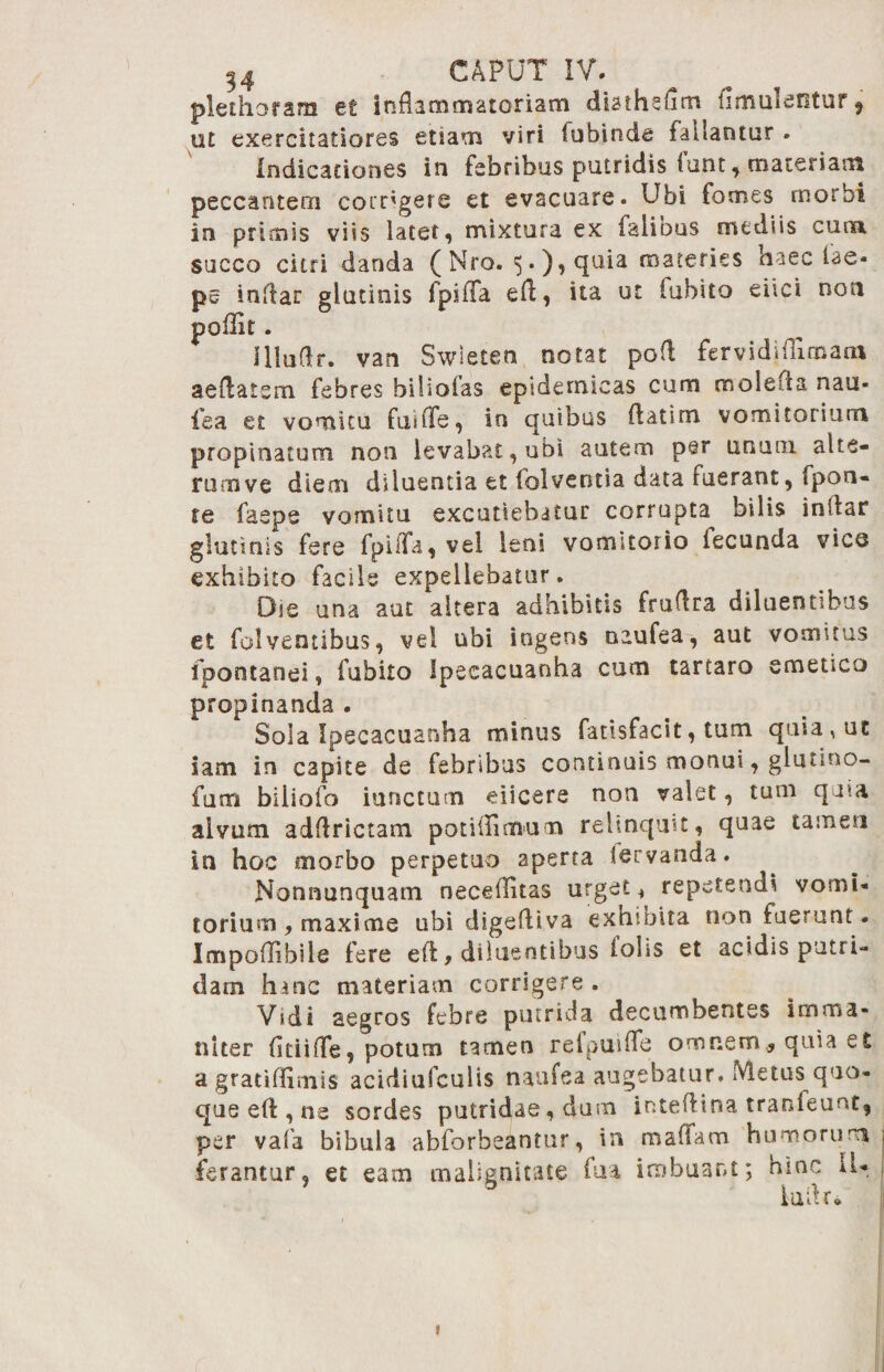 plethoram et Inflammatoriam diathefim (imulentur 9 ut exercitatiores etiam viri fubinde fallantur . Indicationes in febribus putridis iunt* materiam peccantem corrigere et evacuare. Ubi fomes morbi in primis viis latet, mixtura ex faliDus mediis cuna succo citri danda (Nro. 5.), quia materies haec lae* pe indar glutinis fpiffa eft, ita ut labito eiiei non poflk. IHaflr. van Swleten notat pofl fer vid Mimam aeflatsm febres biliofas epidemicas cum molefla nau- fea et vomitu fuilfe, in quibus ftatim vomitorium propinatum non levabat, ubi autem per unum alie¬ ni rn ve diem diluentia et lolveotia data ruerant, fpon- te faeps vomitu excutiebatur corrupta bilis inilar glutinis fere fpilTa, vel leni vomitorio fecunda vico exhibito facile expellebatur. Oie una aut altera adhibitis fruflra diluentibus et folventibus, vel ubi ingens naufea, aut vomitus ipontanei, fubito Ipeeacuanha cum tartaro emetica propinanda . Sola Ipeeacuanha minus fadsfacit, tum quia, ut iam in capite de febribus continuis monui, glunno- fum biiiofo iunctum eiicere non valet, tum quia alvum adflrictam potiflimum relinquit, quae tamen in hoc morbo perpetuo 2perra larvanda. Nonnunquam neceflitas urget, repetendi vomi¬ torium, maxime ubi digefliva exhibita non fuerunt. Impoflibiie fere efl, diluentibus lohs et acidis putri¬ dam hanc materiam corrigere . Vidi aegros febre putrida decumbentes imma¬ niter fitiifle, potum tamen refpuifle omnem, quia et a gratiflimis acidiufculis naufea augebatur. Metus quo¬ que eA , ne sordes putridae, dum inteAina tranfeunt, per vafa bibula abforbeantur, in roaflam humorum ferantur, et eam malignitate fua imbuant; hinc IU ludr* »