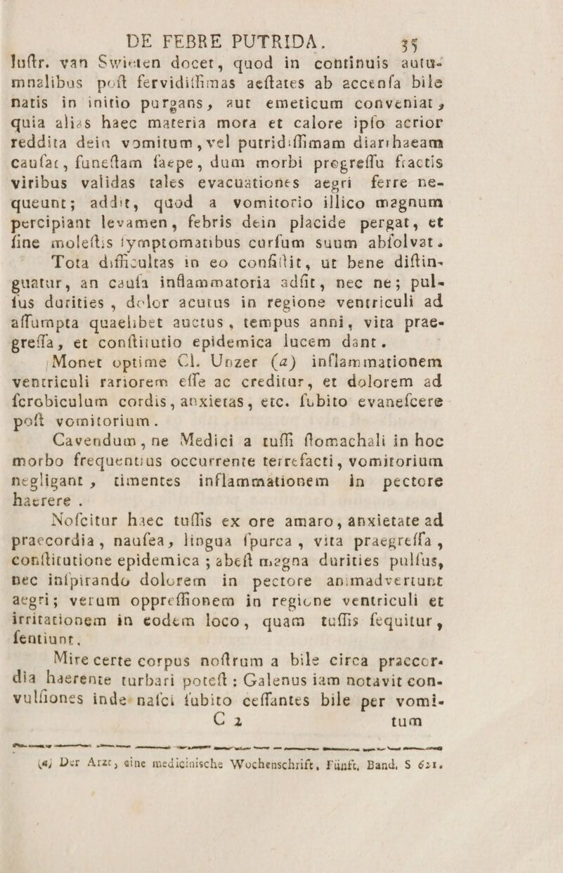 luftr. van Swieten docet, quod in continuis autu¬ mnalibus pofl fervidiffimas aeftates ab accenfa bile natis in initio purgans, aut emeticum conveniat > qu ia alDs haec materia mora et calore ipfo acrior reddita deiu vomitum,vel putridiffimam diarihaeam caufat, funeflam faepe, dum morbi progreffiu Factis viribus validas tales evacuationes aegri ferre ne¬ queunt; add>t, qaod a vomitorio illico magnum percipiant levamen, febris dein placide pergat, et fine moleftis iymptomatibus curfum suum abfolvat* Tota difficultas in eo confidit, ut bene difFin- guatur, an caula inflammatoria adiit, nec ne; pul- fus durities , dolor acutus in regione ventriculi ad affumpta quaelibet auctus, tempus anni, vita prae- greiTa, et conftitutio epidemica lucem dant. Monet optime Cf Unzer (a) inflammationem ventriculi rariorem effie ac creditur, et dolorem ad fcrobiculum cordis, anxietas, etc. fubito evanefeere pofl vomitorium. Cavendam, ne Medici a tuffi flomachali in hoc morbo frequentius occurrente terrefacti, vomitorium ntgligant , timentes inflammationem in pectore haerere . Nofcitur haec tuffis ex ore amaro, anxietate ad praecordia, naufea, lingua fpurca , vita praegrtffa , conflitutione epidemica ; abeft magna durities pulfus, nec infpirando dolorem in pectore animadvertunt aegri; verum oppreffionero in regione ventriculi et irritationem in eodem loco, quam tuffis fequitur, fentiunt, Mire certe corpus nodrura a bile circa praecor¬ dia haerente turbari poteft : Galenus iam notavit con- vulflones inde nafei iubito ceffiantts bile per vomi- C 2 tum \at L>cr Arzc, sine medicinische Wochenschrift, Fiinfc. Band, S 6i\.