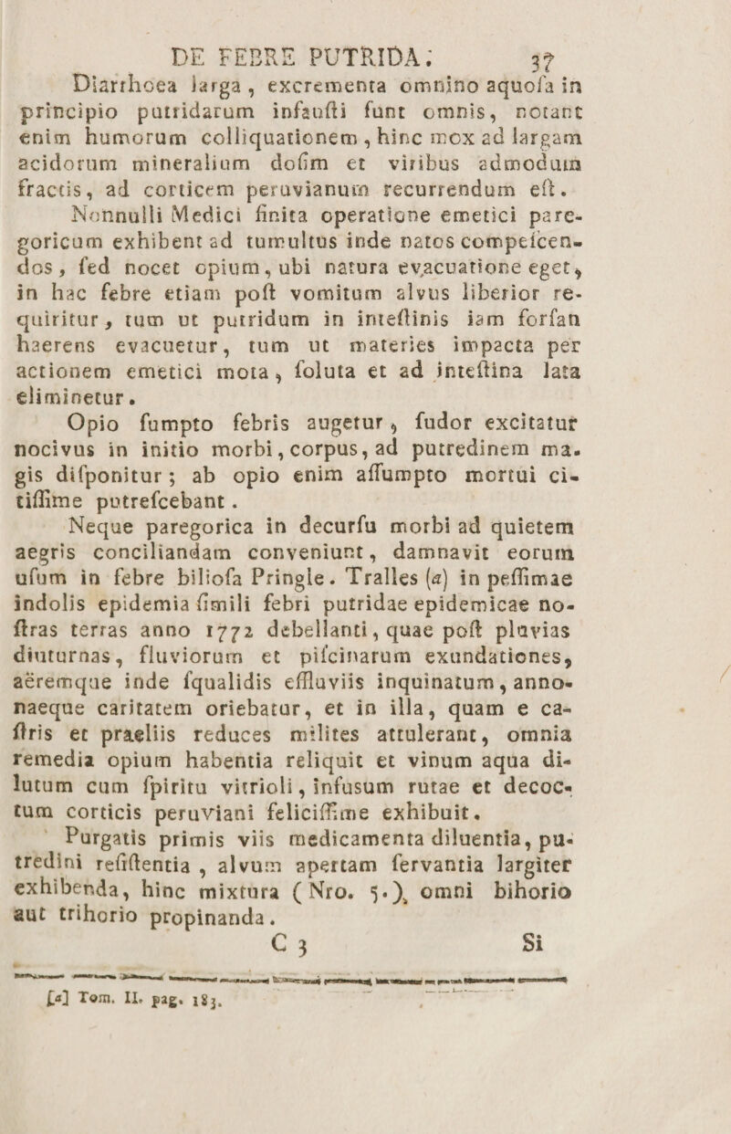 Diarrhoea iarga , excrementa omnino aquofa in principio putridarum infaufti funt omnis, notant enim humorum colliquationem , hinc mox ad largam acidorum mineralium dodm et vitibus admodum fractis, ad corticem peruvianurn recurrendum eft • Nonnulli Medici linita operatione emetici parc- goricum exhibent ad tumultus inde natos compeicen- dos , fed nocet opium, ubi natura evacuatione eget , in hac febre etiam poR vomitum alvus liberior re¬ quiritur, tum ut putridum in inteflinis iarrs forfan haerens evacuetur, tum ut materies impacta per actionem emetici mota, foluta et ad inteftina lata eliminetur. Opio fumpto febris augetur, fudor excitatur nocivus in initio morbi, corpus, ad putredinem ma¬ gis difponitur; ab opio enim alfumpto mortui ci- tiffime putrefcebant. Neque paregorica in decurfu morbi ad quietem aegris conciliandam conveniunt, damnavit eorum ufum in febre biliofa Pringie. Tralles (<2) in peffimae indolis epidemia dmili febri putridae epidemicae no- firas terras anno 1772 debellanti, quae poft pluvias diuturnas, fluviorum et ptlcinarum exundationes, aeremque inde fqualidis effluviis inquinatum, anno¬ naeque caritatem oriebatur, et in illa, quam e ca- ftris et praeliis reduces milites attulerant, omnia remedia opium habentia reliquit et vinum aqua di- lut um cum fpiritu vitrioli, infusum rutae et decoc¬ tum corticis peruviani felicifflme exhibuit. Purgatis primis viis medicamenta diluentia, pu¬ tredini reffflentia , alvum apertam fervantia largiter exhibenda, hinc mixtura ( Nro. 5.)^ omni bihorio aut trihorio propinanda. C 3 Si £«] Tom. II» pag. i8j.