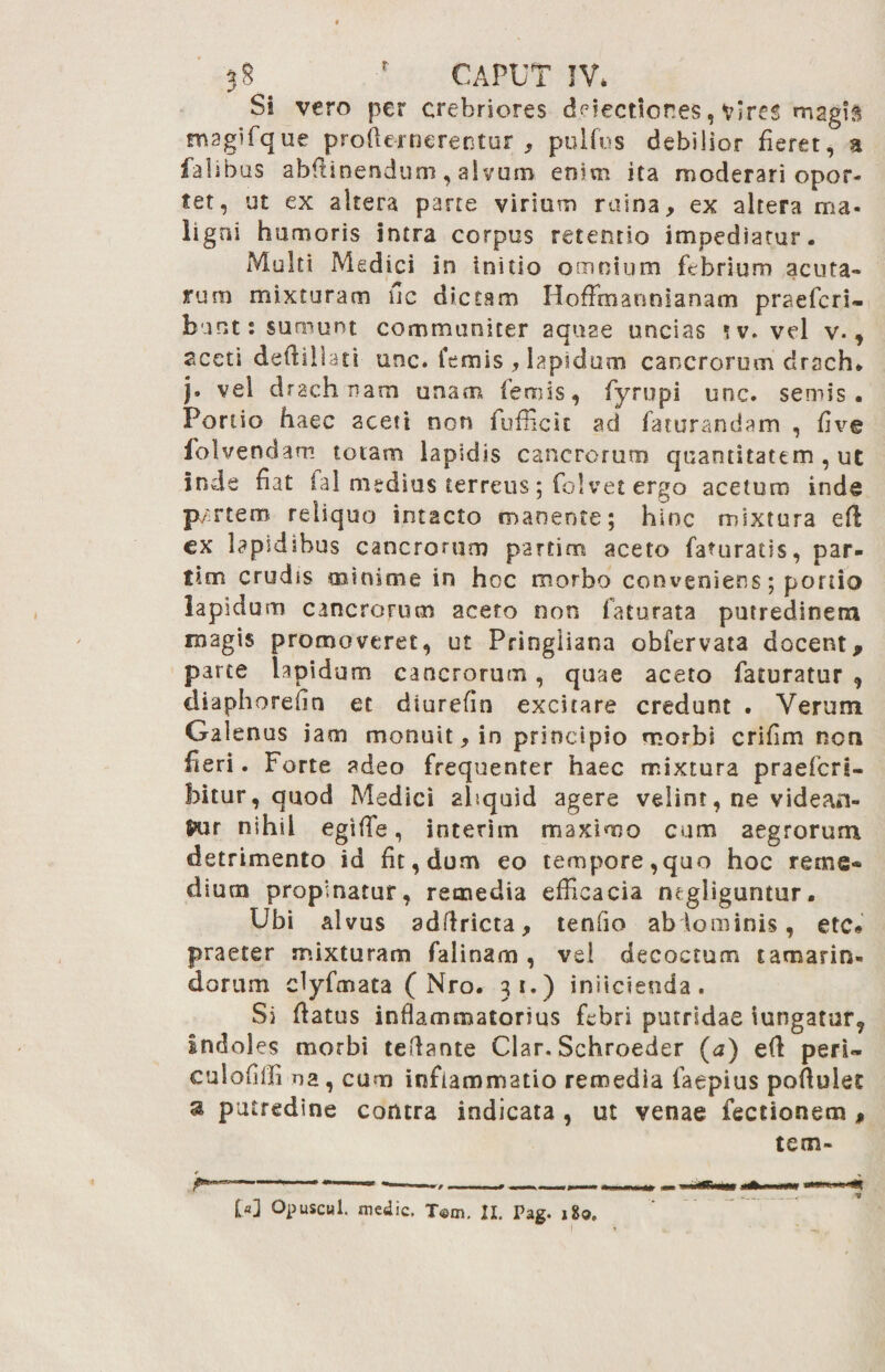 Si vero per crebriores defectiones, vires magis magiTque profternerentur , pulfus debilior fieret, a falibus abflinendum, alvum enim ita moderari opor¬ tet, ut ex altera parte virium ruina, ex altera ma- ligni humoris intra corpus retentio impediatur. Multi Medici in initio omnium ffibriurn acuta¬ rum mixturam fic dictam HofFmannianam praefert» bunt: sumunt communiter aquae uncias ?v. vel v., aceti deftillati unc. femis , lapidum cancrorum drach* j, vel drach nam unam feno is, fyrupi unc. semis. Porlio haec aceti non fufficic ad faturandam , five folvendam totam lapidis cancrorum quantitatem, ut inde fiat fal medius terreus; folvet ergo acetum inde p/rtem reliquo intacto manente; hinc mixtura cx lapidibus cancrorum partim aceto faHiratis, par- tim crudis minime in hoc morbo conveniens; portio lapidum cancrorum aceto non faturata putredinem magis promoveret, ut Pringliana obfervata docent, parce lapidum cancrorum, quae aceto faturatur , diaphorefin et diurefin excitare credunt . Verum Galenus jam monuit, in principio morbi crifim noti fieri. Forte adeo frequenter haec mixtura praeferi- hitur, quod Medici aliquid agere velint, ne videan¬ tur nihil egiffie, interim maximo cum aegrorum detrimento id fit, dum eo tempore,quo hoc reme* dium propinatur, remedia efficacia negliguntur. Ubi alvus adftricta, tenfio abdominis, ete» praeter mixturam fal i nam , vel decoctum t amariti¬ ei orum clyfmata ( Nro. 31.) initeienda. Si flatus inflammatorius febri putridae iungatuf, indoles morbi teflante Clar. Schroeder (a) efl peri» culofiffima , cum inflammatio remedia faepius poflulet a putredine contra indicata , ut venae Tectionem , tem- M Opuscul. medie. T©m. 21. Pag. 1Z0.