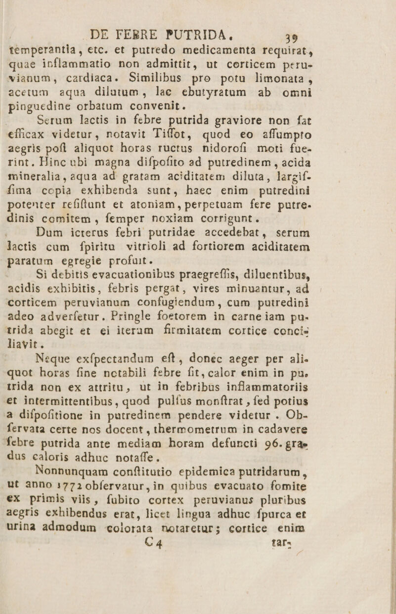 temperantia, etc. et putredo medicamenta requirat * quae inflammatio non admittit, ut corticem pcru- \ianum, cardiaca. Similibus pro potu limo nat a , acetum aqua dilutum , lac ebutyratum ab omni pinguedine orbatum convenit. Serum lactis in febre putrida graviore non fat efficax videtur, notavit Tiffiot, quod eo aflumpto aegris poR aliquot horas ructus nidorofi moti fue¬ rint . Hinc ubi magna difpofito ad putredinem , acida mineralia, aqua ad gratam aciditatem diluta, largif- fima copia exhibenda sunt, haec enim putredini potenter refifiunt et atomam, perpetuam fere putre¬ dinis comitem, femper noxiam corrigunt. Dum icterus febri putridae accedebat, serum lactis cum fpiritu vitrioli ad fortiorem aciditatem paratum egregie profuit. Si debitis evacuationibus praegreffis, diluentibus, acidis exhibitis, febris pergat, vires minuantur, ad corticem peruvianum confugiendum, cum putredini adeo adverfetur. Pringle foetorem in carne iam pu¬ trida abegit et ei iterum firmitatem cortice conci-' liavit. Neque exfpectandum eR , donec aeger per ali¬ quot horas fine notabili febre fit, calor enim in pu@ trida non ex attritu., ut in febribus inflammatoriis et intermittentibus, quod pulfus monRrat, fed potius a difpofitione in putredinem pendere videtur . Ob- fervata certe nos docent, thermometrum in cadavere febre putrida ante mediam horam defuncti 96. gra¬ dus caloris adhuc notafle. Nonnunquam conflitutio epidemica putridarum, ut anno 1772 obfervatur, in quibus evacuato fomite ex primis viis, fubito cortex peruvianum pluribus aegris exhibendus erat, licet lingua adhuc fpurca ec urina admodum colorata nataretur; cortice enim C 4 tar: